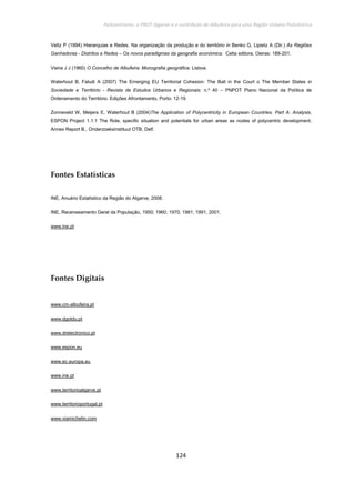 Policentrismo, o PROT Algarve e o contributo de Albufeira para uma Região Urbana Policêntrica
124
Veltz P (1994) Hierarquias e Redes. Na organização da produção e do território in Benko G, Lipietz A (Dir.) As Regiões
Ganhadoras - Distritos e Redes – Os novos paradigmas da geografia económica. Celta editora, Oeiras: 189-201.
Vieira J J (1960) O Concelho de Albufeira: Monografia geográfica. Lisboa.
Waterhout B, Faludi A (2007) The Emerging EU Territorial Cohesion: The Ball in the Court o The Member States in
Sociedade e Território - Revista de Estudos Urbanos e Regionais. n.º 40 – PNPOT Plano Nacional da Política de
Ordenamento do Território. Edições Afrontamento, Porto: 12-19.
Zonneveld W, Meijers E, Waterhout B (2004)The Application of Polycentricity in European Countries. Part A: Analysis,
ESPON Project 1.1.1 The Role, specific situation and potentials for urban areas as nodes of polycentric development,
Annex Report B., Onderzoeksinstituut OTB, Delf.
Fontes Estatísticas
INE, Anuário Estatístico da Região do Algarve, 2008.
INE, Recenseamento Geral da População, 1950; 1960; 1970; 1981; 1991; 2001.
www.ine.pt
Fontes Digitais
www.cm-albufeira.pt
www.dgotdu.pt
www.drelectronico.pt
www.espon.eu
www.ec.europa.eu
www.ine.pt
www.territorioalgarve.pt
www.territorioportugal.pt
www.viamichelin.com
 
