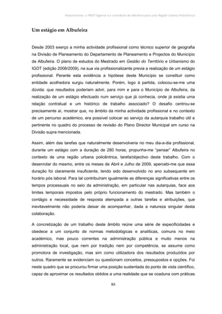 Policentrismo, o PROT Algarve e o contributo de Albufeira para uma Região Urbana Policêntrica
XII
Um estágio em Albufeira
Desde 2003 exerço a minha actividade profissional como técnico superior de geografia
na Divisão de Planeamento do Departamento de Planeamento e Projectos do Município
de Albufeira. O plano de estudos do Mestrado em Gestão do Território e Urbanismo do
IGOT (edição 2008/2009), na sua via profissionalizante previa a realização de um estágio
profissional. Perante esta evidência a hipótese deste Município se constituir como
entidade acolhedora surgiu naturalmente. Porém, logo à partida, colocou-se-me uma
dúvida: que resultados poderiam advir, para mim e para o Município de Albufeira, da
realização de um estágio efectuado num serviço que já conhecia, onde já existia uma
relação contratual e um histórico de trabalho associado? O desafio centrou-se
precisamente aí, mostrar que, no âmbito da minha actividade profissional e no contexto
de um percurso académico, era possível colocar ao serviço da autarquia trabalho útil e
pertinente no quadro do processo de revisão do Plano Director Municipal em curso na
Divisão supra mencionada.
Assim, além das tarefas que naturalmente desenvolveria no meu dia-a-dia profissional,
durante um estágio com a duração de 280 horas, propunha-me “pensar” Albufeira no
contexto de uma região urbana policêntrica, tarefa/objectivo deste trabalho. Com o
desenrolar do mesmo, entre os meses de Abril e Julho de 2009, apercebi-me que essa
duração foi claramente insuficiente, tendo sido desenvolvido no ano subsequente em
horário pós laboral. Para tal contribuíram igualmente as diferenças significativas entre os
tempos processuais no seio da administração, em particular nas autarquias, face aos
limites temporais impostos pelo próprio funcionamento do mestrado. Mas também o
contágio e necessidade de resposta atempada a outras tarefas e atribuições, que
inevitavelmente não poderia deixar de acompanhar, dada a natureza singular desta
colaboração.
A concretização de um trabalho deste âmbito reúne uma série de especificidades e
obedece a um conjunto de normas metodológicas e analíticas, comuns no meio
académico, mas pouco correntes na administração pública e muito menos na
administração local, que nem por tradição nem por competência, se assume como
promotora de investigação, mas sim como utilizadora dos resultados produzidos por
outros. Raramente se evidenciam ou questionam conceitos, pressupostos e opções. Foi
neste quadro que se procurou firmar uma posição sustentada do ponto de vista científico,
capaz de aproximar os resultados obtidos a uma realidade que se coaduna com práticas
 