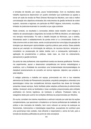 Policentrismo, o PROT Algarve e o contributo de Albufeira para uma Região Urbana Policêntrica
XIII
e tomadas de decisão, por vezes, pouco fundamentadas. Com os resultados deste
trabalho esperava-se desenvolver um quadro orientador que sustentasse as opções a
tomar em sede de revisão do Plano Director Municipal de Albufeira, com vista à melhor
concretização dos objectivos emanados dos instrumentos de gestão territorial de ordem
superior, nacionais e regionais, em particular do PROT Algarve, instrumento, na prática,
limitador do potencial encerrado no concelho e que urgia contrariar.
Neste contexto, os resultados e conclusões obtidos neste trabalho visam integrar o
relatório de caracterização e diagnóstico da revisão do PDM de Albufeira, em elaboração
nos serviços mencionados. Foi este o desafio lançado ao Município, que o aceitou,
fomentando assim o estabelecimento de pontes entre si e a Universidade. Existe um
hiato enorme entre os dois meios, sendo crucial aproximá-los numa lógica de geração de
sinergias que alavanquem oportunidades e ganhos práticos para ambos. Estes poderão
situar-se por exemplo na minimização de esforços, de recursos técnicos, temporais e
monetários na prossecução de dadas tarefas com a consequente optimização e
agilização de procedimentos e práticas, neste caso, ao nível do ordenamento,
planeamento e gestão territorial.
Do ponto de vista profissional, esta experiência revelou-se deveras gratificante. Permitiu-
me experimentar, apurar e desenvolver competências em termos metodológicos e
analíticos, com a finalidade de concretizar uma fundamentação técnica/estratégica do
desejável posicionamento do concelho em termos regionais, objectivo que presidiu a
este trabalho.
O estágio potenciou o trabalho em equipa, promovendo em mim e nos restantes
elementos da Divisão de Planeamento (arquitecta, arquitecto paisagista e urbanista) uma
aprendizagem mútua das competências técnicas específicas das áreas de formação
presentes nesses serviços, factor facilitado pelas relações profissionais já anteriormente
detidas. Acrescem ainda as facilidades e boas condições proporcionadas pela entidade
acolhedora em termos logísticos, de hardware e software. Pudessem todos os
estagiários deste país usufruir de condições idênticas às proporcionadas por Albufeira.
Em suma, considero de máxima importância o estímulo induzido por este tipo de acções
complementares, que aproximam a Academia e os futuros profissionais da realidade, da
prática e dos mercados de trabalho, bem como colocam ao serviço da autarquia as
ferramentas, instrumentos e metodologias específicas, susceptíveis de contribuir para
uma governança mais cuidada, mais eficiente e responsável e, acima de tudo, para a
tomada de decisões justificadas do ponto de vista conceptual.
 