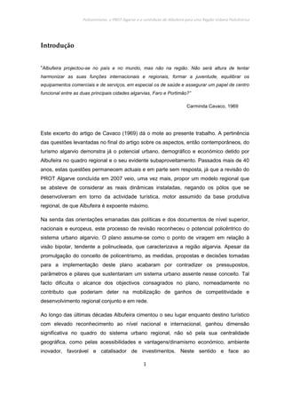 Policentrismo, o PROT Algarve e o contributo de Albufeira para uma Região Urbana Policêntrica
1
Introdução
“Albufeira projectou-se no país e no mundo, mas não na região. Não será altura de tentar
harmonizar as suas funções internacionais e regionais, formar a juventude, equilibrar os
equipamentos comerciais e de serviços, em especial os de saúde e assegurar um papel de centro
funcional entre as duas principais cidades algarvias, Faro e Portimão?”
Carminda Cavaco, 1969
Este excerto do artigo de Cavaco (1969) dá o mote ao presente trabalho. A pertinência
das questões levantadas no final do artigo sobre os aspectos, então contemporâneos, do
turismo algarvio demonstra já o potencial urbano, demográfico e económico detido por
Albufeira no quadro regional e o seu evidente subaproveitamento. Passados mais de 40
anos, estas questões permanecem actuais e em parte sem resposta, já que a revisão do
PROT Algarve concluída em 2007 veio, uma vez mais, propor um modelo regional que
se absteve de considerar as reais dinâmicas instaladas, negando os pólos que se
desenvolveram em torno da actividade turística, motor assumido da base produtiva
regional, de que Albufeira é expoente máximo.
Na senda das orientações emanadas das políticas e dos documentos de nível superior,
nacionais e europeus, este processo de revisão reconheceu o potencial policêntrico do
sistema urbano algarvio. O plano assume-se como o ponto de viragem em relação à
visão bipolar, tendente a polinucleada, que caracterizava a região algarvia. Apesar da
promulgação do conceito de policentrismo, as medidas, propostas e decisões tomadas
para a implementação deste plano acabaram por contradizer os pressupostos,
parâmetros e pilares que sustentariam um sistema urbano assente nesse conceito. Tal
facto dificulta o alcance dos objectivos consagrados no plano, nomeadamente no
contributo que poderiam deter na mobilização de ganhos de competitividade e
desenvolvimento regional conjunto e em rede.
Ao longo das últimas décadas Albufeira cimentou o seu lugar enquanto destino turístico
com elevado reconhecimento ao nível nacional e internacional, ganhou dimensão
significativa no quadro do sistema urbano regional, não só pela sua centralidade
geográfica, como pelas acessibilidades e vantagens/dinamismo económico, ambiente
inovador, favorável e catalisador de investimentos. Neste sentido e face ao
 