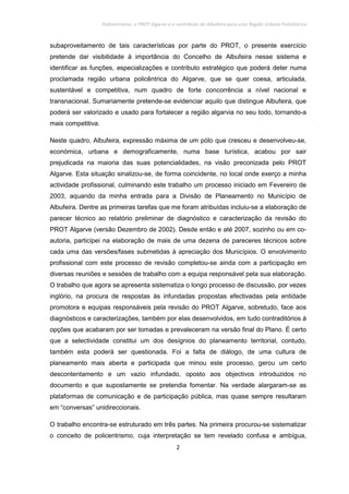Policentrismo, o PROT Algarve e o contributo de Albufeira para uma Região Urbana Policêntrica
2
subaproveitamento de tais características por parte do PROT, o presente exercício
pretende dar visibilidade à importância do Concelho de Albufeira nesse sistema e
identificar as funções, especializações e contributo estratégico que poderá deter numa
proclamada região urbana policêntrica do Algarve, que se quer coesa, articulada,
sustentável e competitiva, num quadro de forte concorrência a nível nacional e
transnacional. Sumariamente pretende-se evidenciar aquilo que distingue Albufeira, que
poderá ser valorizado e usado para fortalecer a região algarvia no seu todo, tornando-a
mais competitiva.
Neste quadro, Albufeira, expressão máxima de um pólo que cresceu e desenvolveu-se,
económica, urbana e demograficamente, numa base turística, acabou por sair
prejudicada na maioria das suas potencialidades, na visão preconizada pelo PROT
Algarve. Esta situação sinalizou-se, de forma coincidente, no local onde exerço a minha
actividade profissional, culminando este trabalho um processo iniciado em Fevereiro de
2003, aquando da minha entrada para a Divisão de Planeamento no Município de
Albufeira. Dentre as primeiras tarefas que me foram atribuídas incluiu-se a elaboração de
parecer técnico ao relatório preliminar de diagnóstico e caracterização da revisão do
PROT Algarve (versão Dezembro de 2002). Desde então e até 2007, sozinho ou em co-
autoria, participei na elaboração de mais de uma dezena de pareceres técnicos sobre
cada uma das versões/fases submetidas à apreciação dos Municípios. O envolvimento
profissional com este processo de revisão completou-se ainda com a participação em
diversas reuniões e sessões de trabalho com a equipa responsável pela sua elaboração.
O trabalho que agora se apresenta sistematiza o longo processo de discussão, por vezes
inglório, na procura de respostas às infundadas propostas efectivadas pela entidade
promotora e equipas responsáveis pela revisão do PROT Algarve, sobretudo, face aos
diagnósticos e caracterizações, também por elas desenvolvidos, em tudo contraditórios à
opções que acabaram por ser tomadas e prevaleceram na versão final do Plano. É certo
que a selectividade constitui um dos desígnios do planeamento territorial, contudo,
também esta poderá ser questionada. Foi a falta de diálogo, de uma cultura de
planeamento mais aberta e participada que minou este processo, gerou um certo
descontentamento e um vazio infundado, oposto aos objectivos introduzidos no
documento e que supostamente se pretendia fomentar. Na verdade alargaram-se as
plataformas de comunicação e de participação pública, mas quase sempre resultaram
em “conversas” unidireccionais.
O trabalho encontra-se estruturado em três partes. Na primeira procurou-se sistematizar
o conceito de policentrismo, cuja interpretação se tem revelado confusa e ambígua,
 