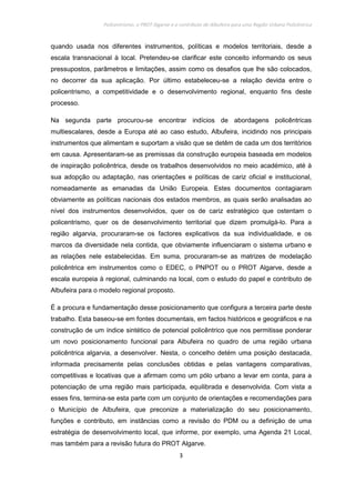 Policentrismo, o PROT Algarve e o contributo de Albufeira para uma Região Urbana Policêntrica
3
quando usada nos diferentes instrumentos, políticas e modelos territoriais, desde a
escala transnacional à local. Pretendeu-se clarificar este conceito informando os seus
pressupostos, parâmetros e limitações, assim como os desafios que lhe são colocados,
no decorrer da sua aplicação. Por último estabeleceu-se a relação devida entre o
policentrismo, a competitividade e o desenvolvimento regional, enquanto fins deste
processo.
Na segunda parte procurou-se encontrar indícios de abordagens policêntricas
multiescalares, desde a Europa até ao caso estudo, Albufeira, incidindo nos principais
instrumentos que alimentam e suportam a visão que se detêm de cada um dos territórios
em causa. Apresentaram-se as premissas da construção europeia baseada em modelos
de inspiração policêntrica, desde os trabalhos desenvolvidos no meio académico, até à
sua adopção ou adaptação, nas orientações e políticas de cariz oficial e institucional,
nomeadamente as emanadas da União Europeia. Estes documentos contagiaram
obviamente as políticas nacionais dos estados membros, as quais serão analisadas ao
nível dos instrumentos desenvolvidos, quer os de cariz estratégico que ostentam o
policentrismo, quer os de desenvolvimento territorial que dizem promulgá-lo. Para a
região algarvia, procuraram-se os factores explicativos da sua individualidade, e os
marcos da diversidade nela contida, que obviamente influenciaram o sistema urbano e
as relações nele estabelecidas. Em suma, procuraram-se as matrizes de modelação
policêntrica em instrumentos como o EDEC, o PNPOT ou o PROT Algarve, desde a
escala europeia à regional, culminando na local, com o estudo do papel e contributo de
Albufeira para o modelo regional proposto.
É a procura e fundamentação desse posicionamento que configura a terceira parte deste
trabalho. Esta baseou-se em fontes documentais, em factos históricos e geográficos e na
construção de um índice sintético de potencial policêntrico que nos permitisse ponderar
um novo posicionamento funcional para Albufeira no quadro de uma região urbana
policêntrica algarvia, a desenvolver. Nesta, o concelho detém uma posição destacada,
informada precisamente pelas conclusões obtidas e pelas vantagens comparativas,
competitivas e locativas que a afirmam como um pólo urbano a levar em conta, para a
potenciação de uma região mais participada, equilibrada e desenvolvida. Com vista a
esses fins, termina-se esta parte com um conjunto de orientações e recomendações para
o Município de Albufeira, que preconize a materialização do seu posicionamento,
funções e contributo, em instâncias como a revisão do PDM ou a definição de uma
estratégia de desenvolvimento local, que informe, por exemplo, uma Agenda 21 Local,
mas também para a revisão futura do PROT Algarve.
 