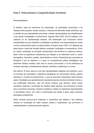 Policentrismo, o PROT Algarve e o contributo de Albufeira para uma Região Urbana Policêntrica
4
Parte I - Policentrismo e Competitividade Territorial
Nota introdutória
O território, base de fenómenos de urbanização, de actividades económicas e de
relações entre pessoas, sempre suscitou o interesse de diferentes áreas científicas, que
no âmbito da sua especialidade procuraram modelar representações que simplificassem
o seu estudo, investigação e conhecimento. Segundo Reif (1978: 107) os modelos, e em
particular os de representação espacial, são abstracções que incorporam menos
complexidade do que a existente na realidade e constituem uma representação do nosso
nível de conhecimento sobre um dado território. O mesmo autor (1978: 121) defende que
estes levam a cabo três funções básicas: projecção, localização e consequência. Como
tal, devem contemplar as principais características dos territórios ou sistemas urbanos,
assim como os respectivos subsistemas que integram e se relacionam entre si: social,
demográfico, económico, político, administrativo e outros. Obviamente que consoante os
desígnios a que se destinam e a força ou consequências politico estratégicas que
advenham desses modelos, será mais ou menos pronunciado o rol de influências de
variadas naturezas, nomeadamente políticas, científicas, académicas ou cívicas.
Nos últimos 10 anos, tanto ao nível das representações espaciais dos territórios, como
na inscrição de orientações e objectivos estratégicos em documentos oficiais, ganhou
relevância o conceito de policentrismo, o qual se procurará sistematizar nesta primeira
parte. A facilidade que aparentemente caracteriza este tipo de leitura territorial motivou a
sua proliferação discursiva, quer em termos políticos quer técnicos, sendo porém
necessário repensar a construção de modelos desta natureza, que consoante a escala
para a qual forem pensados, deverão considerar e validar as respectivas especificidades
e diversidades locais, com vista à maximização dos efeitos a gerar pelas eventuais
abordagens policêntricas.
Neste contexto procurar-se-á evidenciar a importância das cidades e dos sistemas
urbanos na construção de redes urbanas coesas e cooperantes, que promovam a
competitividade e o desenvolvimento regional.
 