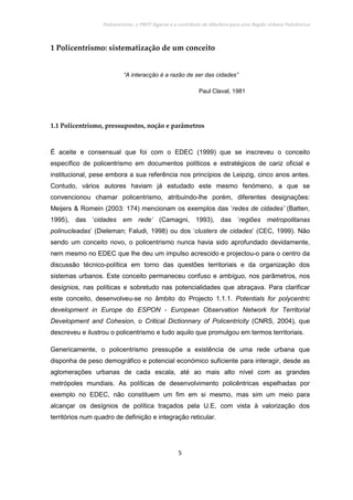Policentrismo, o PROT Algarve e o contributo de Albufeira para uma Região Urbana Policêntrica
5
1 Policentrismo: sistematização de um conceito
“A interacção é a razão de ser das cidades”
Paul Claval, 1981
1.1 Policentrismo, pressupostos, noção e parâmetros
É aceite e consensual que foi com o EDEC (1999) que se inscreveu o conceito
específico de policentrismo em documentos políticos e estratégicos de cariz oficial e
institucional, pese embora a sua referência nos princípios de Leipzig, cinco anos antes.
Contudo, vários autores haviam já estudado este mesmo fenómeno, a que se
convencionou chamar policentrismo, atribuindo-lhe porém, diferentes designações:
Meijers & Romein (2003: 174) mencionam os exemplos das ‘redes de cidades’ (Batten,
1995), das ‘cidades em rede’ (Camagni, 1993), das ‘regiões metropolitanas
polinucleadas’ (Dieleman; Faludi, 1998) ou dos ‘clusters de cidades’ (CEC, 1999). Não
sendo um conceito novo, o policentrismo nunca havia sido aprofundado devidamente,
nem mesmo no EDEC que lhe deu um impulso acrescido e projectou-o para o centro da
discussão técnico-política em torno das questões territoriais e da organização dos
sistemas urbanos. Este conceito permaneceu confuso e ambíguo, nos parâmetros, nos
desígnios, nas políticas e sobretudo nas potencialidades que abraçava. Para clarificar
este conceito, desenvolveu-se no âmbito do Projecto 1.1.1. Potentials for polycentric
development in Europe do ESPON - European Observation Network for Territorial
Development and Cohesion, o Critical Dictionnary of Policentricity (CNRS, 2004), que
descreveu e ilustrou o policentrismo e tudo aquilo que promulgou em termos territoriais.
Genericamente, o policentrismo pressupõe a existência de uma rede urbana que
disponha de peso demográfico e potencial económico suficiente para interagir, desde as
aglomerações urbanas de cada escala, até ao mais alto nível com as grandes
metrópoles mundiais. As políticas de desenvolvimento policêntricas espelhadas por
exemplo no EDEC, não constituem um fim em si mesmo, mas sim um meio para
alcançar os desígnios de política traçados pela U.E, com vista à valorização dos
territórios num quadro de definição e integração reticular.
 
