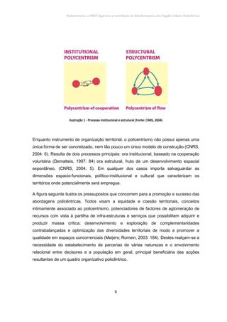 Policentrismo, o PROT Algarve e o contributo de Albufeira para uma Região Urbana Policêntrica
6
IlustraçãoIlustraçãoIlustraçãoIlustração 1111 ---- Processo institucional e estrutural (Fonte:Processo institucional e estrutural (Fonte:Processo institucional e estrutural (Fonte:Processo institucional e estrutural (Fonte: CNRS, 2004)CNRS, 2004)CNRS, 2004)CNRS, 2004)
Enquanto instrumento de organização territorial, o policentrismo não possui apenas uma
única forma de ser concretizado, nem tão pouco um único modelo de construção (CNRS,
2004: 6). Resulta de dois processos principais: ora institucional, baseado na cooperação
voluntária (Dematteis, 1997: 84) ora estrutural, fruto de um desenvolvimento espacial
espontâneo, (CNRS, 2004: 5). Em qualquer dos casos importa salvaguardar as
dimensões espacio-funcionais, político-institucional e cultural que caracterizam os
territórios onde potencialmente será empregue.
A figura seguinte ilustra os pressupostos que concorrem para a promoção e sucesso das
abordagens policêntricas. Todos visam a equidade e coesão territoriais, conceitos
intimamente associado ao policentrismo, potenciadores de factores de aglomeração de
recursos com vista à partilha de infra-estruturas e serviços que possibilitem adquirir e
produzir massa crítica; desenvolvimento e exploração de complementaridades
contrabalançadas e optimização das diversidades territoriais de modo a promover a
qualidade em espaços concorrenciais (Meijers; Romein, 2003: 184). Destes realçam-se a
necessidade do estabelecimento de parcerias de várias naturezas e o envolvimento
relacional entre decisores e a população em geral, principal beneficiária das acções
resultantes de um quadro organizativo policêntrico.
 