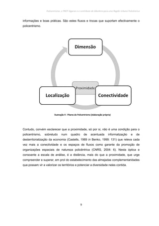 Policentrismo, o PROT Algarve e o contributo de Albufeira para uma Região Urbana Policêntrica
9
informações e boas práticas. São estes fluxos e trocas que suportam efectivamente o
policentrismo.
Contudo, convém esclarecer que a proximidade, só por si, não é uma condição para o
policentrismo, sobretudo num quadro de acentuada informatização e de
desterritorialização da economia (Castells, 1989 in Benko, 1999: 131) que releva cada
vez mais a conectividade e os espaços de fluxos como garante da promoção de
organizações espaciais de natureza policêntrica (CNRS, 2004: 6). Nesta óptica e
consoante a escala de análise, é a distância, mais do que a proximidade, que urge
compreender e superar, em prol do estabelecimento das almejadas complementaridades
que possam vir a valorizar os territórios e potenciar a diversidade neles contida.
IlustraçãoIlustraçãoIlustraçãoIlustração 4444 ---- Pilares do PoliPilares do PoliPilares do PoliPilares do Policentrismo (elaboração própria)centrismo (elaboração própria)centrismo (elaboração própria)centrismo (elaboração própria)
 