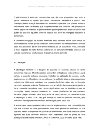 Policentrismo, o PROT Algarve e o contributo de Albufeira para uma Região Urbana Policêntrica
11
O policentrismo é assim um conceito ideal que, de forma progressiva, tem vindo a
ganhar relevância no quadro propositivo, institucional, estratégico e político, sem
conseguir porém alcançar resultados tão evidentes e precisos que possam afirmá-lo
liminarmente como um modelo que se operacionalize com facilidade. Há que procurar
formas de pôr em evidência as potencialidades por ele promovidas e torná-lo visível num
quadro de coesão e equilíbrio territorial efectivo, indo além das intenções discursivas e
conceptuais.
A crescente divulgação de modelos territoriais desta natureza deriva, como vimos, da
simplicidade dos pilares que os sustentam, nomeadamente no estabelecimento, entre os
pólos mais dinâmicos de um dado âmbito territorial, de um conjunto de redes, conexões
e fluxos capazes de incitar formas sustentáveis de complementaridade funcional com
vista ao equilíbrio das oportunidades de desenvolvimento conjunto.
1.2 Limitações
A abordagem territorial e o desígnio de organizar os sistemas urbanos de forma
policêntrica, nas suas diferentes escalas apresentam limitações de várias ordens. Logo à
partida, a aparente facilidade discursiva, incitadora da aplicação do conceito, resulta
quase sempre em dificuldades na sua utilização na realidade, adversa aos pressupostos
policêntricos, dificilmente replicáveis nos contextos territoriais, sejam eles continentais,
nacionais, regionais ou locais. Regista-se a pouca tradição da cooperação regional e a
fraca coerência institucional, com perdas significativas para os territórios e para as
populações, sendo premente enveredar por “novas plataformas de relacionamento
territorial” (Meijers; Romein, 2003). Há que dar um salto qualitativo, da concorrência para
a cooperação (Carmo, 2008: 790), por exemplo ao nível das políticas sectoriais, quer
tenham ou não implícita uma dimensão territorial (Baudelle, 2002: 208).
A abstracção e desenraizamento dos contextos do policentrismo, tem contribuído para
que este conceito se torne gradualmente, mais numa perspectiva normativa do que
operativa. Marca os objectivos das políticas de ordenamento, mas corre o risco de perder
algumas das suas valências analíticas mais pertinentes, quer do ponto de vista
estratégico quer funcional (Baudelle, 2002: 254; Davoudi, 2003 in Carmo, 2008: 783).
 