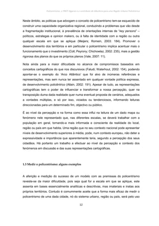 Policentrismo, o PROT Algarve e o contributo de Albufeira para uma Região Urbana Policêntrica
12
Neste âmbito, as politicas que advogam o conceito de policentrismo tem-se esquecido de
construir uma capacidade organizativa regional, conduzindo a problemas que vão desde
a fragmentação institucional, à prevalência de orientações internas de “key persons” –
políticos, estrategas e opinion makers, ou à falta de identidade com a região ou outra
qualquer escala em que se aplique (Meijers; Romein, 2003: 184). Promover o
desenvolvimento dos territórios e em particular o policentrismo implica acentuar mais o
funcionamento que o investimento (Coll; Peyrony; Chichowlaz, 2002: 235), mais a gestão
rigorosa dos planos do que os próprios planos (Vale, 2007: 11).
Nota ainda para a maior dificuldade no alcance de compromissos baseados em
conceitos cartográficos do que nos discursivos (Faludi; Waterhout, 2002: 154), podendo
apontar-se o exemplo do ‘Arco Atlântico’ que foi alvo de inúmeras referências e
representações, mas sem nunca ter assentado em qualquer vontade política expressa,
de desenvolvimento policêntrico (Allain, 2002: 191). Apesar de tudo, as representações
cartográficas tem o poder de influenciar e transformar a nossa percepção, quer na
transposição duma dada realidade quer numa eventual proposta de cenários, adequados
a vontades múltiplas, e só por isso, viciados ou tendenciosos, informando leituras
direccionadas para um determinado fim, objectivo ou público.
É ao nível da percepção e na forma como essa influi na leitura de um dado mapa ou
fenómeno nele representado que, nas diferentes escalas, se deverá trabalhar com a
população em geral, tornando-a mais informada e consciente da realidade do local,
região ou país em que habita. Uma região que no seu contexto nacional pode apresentar
níveis de desenvolvimento superiores à média, pode, num contexto europeu, não deter a
expressividade e importância que aparentemente teria, segundo a percepção dos seus
cidadãos. Há portanto um trabalho a efectuar ao nível da percepção e contexto dos
fenómenos em discussão e das suas representações cartográficas.
1.3 Medir o policentrismo: alguns exemplos
A aferição e medição do sucesso de um modelo com as premissas do policentrismo
reveste-se da maior dificuldade, pois seja qual for a escala em que se aplique, este
assenta em bases essencialmente analíticas e descritivas, mas imateriais e inatas aos
próprios territórios. Contudo é comummente aceite que a forma mais eficaz de medir o
policentrismo de uma dada cidade, nó do sistema urbano, região ou país, será pelo uso
 