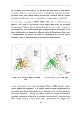 Policentrismo, o PROT Algarve e o contributo de Albufeira para uma Região Urbana Policêntrica
13
de indicadores que possam traduzir um dos seus principais pilares, a conectividade,
nomeadamente com os movimentos pendulares casa-trabalho e casa-escola. Contudo a
escala de análise pode baralhar esta opção e dificultar a tarefa de medição. Vejamos
alguns exemplos de aferição deste conceito, desde a escala europeia à escala local.
Ao nível europeu no quadro do ESPON (CNRS, 2004) mediu-se este fenómeno, por
exemplo, com base na atractividade urbana gerada pelos fluxos de estudantes
abrangidos pelo Programa Erasmus (calculando o rácio entre a emissão e recepção de
estudantes numa dada cidade/universidade e a totalidade desses estudantes) ou com
base no tráfego aéreo de passageiros na Europa, originando fluxos que concluíam sobre
o estabelecimento de relações de domínio e dependência ao nível das regiões
europeias. Ambos os casos encontram-se ilustrados nos mapas seguintes.
IlustraçãoIlustraçãoIlustraçãoIlustração 7777 ---- Fluxos de estudantes ERASMUS (Fonte CNRS,Fluxos de estudantes ERASMUS (Fonte CNRS,Fluxos de estudantes ERASMUS (Fonte CNRS,Fluxos de estudantes ERASMUS (Fonte CNRS,
2000)2000)2000)2000)
IlustraçãoIlustraçãoIlustraçãoIlustração 8888 ---- Tráfego aéreo (Fonte: CNRS, 2000)Tráfego aéreo (Fonte: CNRS, 2000)Tráfego aéreo (Fonte: CNRS, 2000)Tráfego aéreo (Fonte: CNRS, 2000)
A nível nacional observemos o exemplo dado por Medeiros (2005) que, para medir a
coesão territorial das regiões NUT III de fronteira, definiu 5 índices: socioeconómico, de
cooperação, do ambiente, da coesão territorial e do policentrismo, este último construído
com cinco indicadores – ranking das cidades, número de funções especializadas,
densidade populacional, quilómetros de estradas e alojamentos com serviço de cabo.
Outro exemplo incidente na região Centro mediu o policentrismo dos principais pólos
 