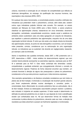 Policentrismo, o PROT Algarve e o contributo de Albufeira para uma Região Urbana Policêntrica
14
urbanos, recorrendo à construção de um indicador de competitividade que reflectia as
dinâmicas demográficas, do emprego, da qualificação dos recursos humanos, das
exportações e das empresas (IERU, 2007).
Em qualquer dos casos mencionados, a conectividade presidiu à escolha e definição dos
indicadores que pretendiam medir o policentrismo, contudo, além deste pilar, existem
outros cujos indicadores poderão informar este conceito. Por exemplo, no estudo
realizado por Marques da Costa (2000) para a Beira Interior, a autora propôs-se
classificar as aglomerações urbanas, baseando-se em cinco dimensões: dinamismo
demográfico, centralidade, competitividade económica, coesão social e existência de
ambiente urbano sustentável; cada uma delas agregando um conjunto de indicadores,
que espelham o potencial policêntrico das aglomerações, enquanto nós de uma dada
organização territorial reticular. É certo que não existe uma relação directa da dimensão
das aglomerações urbanas, do ponto de vista demográfico e económico, com as funções
nelas presentes, contudo, considera-se que na estruturação de uma organização
reticular, os indicadores que os sustentam não deverão ser negligenciados, baseando,
por exemplo o pilar da dimensão.
Atento à importância das questões territoriais, desde 2007, o INE juntamente com o
DPP, desenvolveu o ISDR - índice sintético de desenvolvimento regional, que com
carácter bienal pretende acompanhar as assimetrias regionais, expressas para as NUT
III e estimada para as NUT II. Este índice contempla três dimensões: coesão,
competitividade e qualidade ambiental, que conjugadamente informam o conceito de
desenvolvimento regional. Podemos de forma relacional encontrar aqui também, um
contexto favorável à aferição de alguns dos pressupostos e pilares do policentrismo,
considerando os fins que este promove e aquilo que o índice tencionou expressar.
Dos exemplos apresentados e da literatura consultada constatamos que nem todos os
pilares são de fácil medição. A dimensão e a localização não levantam grande celeuma,
pois foram amplamente aferidas noutras abordagens e conceitos; porém, a
conectividade, factor diferenciador do conceito policêntrico face ao polinucleado, não é
de fácil medição. Embora as deslocações casa-trabalho pareçam resolver o problema,
este indicador é incipiente em escalas superiores. O factor escala é determinante na
definição do potencial policêntrico de um dado nó, que depende do nível e estratificação
escalar que contextualiza esse nó. Há que desenvolver formas de medição mais
conducentes à prática efectiva do policentrismo, elevando cada vez mais, a aferição de
resultados que delas advenham e possam ser facilmente registadas e monitorizadas.
 