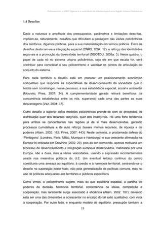 Policentrismo, o PROT Algarve e o contributo de Albufeira para uma Região Urbana Policêntrica
15
1.4 Desafios
Dada a natureza e amplitude dos pressupostos, parâmetros e limitações descritas,
impõem-se, naturalmente, desafios que dificultam a passagem das visões policêntricas
dos territórios, digamos políticas, para a sua materialização em termos práticos. Entre os
desafios destacam-se a integração espacial (CNRS, 2004: 17), o reforço das identidades
regionais e a promoção da diversidade territorial (DGOTDU, 2008a: 3). Neste quadro, o
papel de cada nó no sistema urbano policêntrico, seja ele em que escala for, será
contribuir para consolidar o seu policentrismo e valorizar os pontos de articulação do
conjunto do sistema.
Para cada território o desafio está em procurar um posicionamento económico
competitivo que responda às expectativas de desenvolvimento da sociedade que o
habita sem constranger, nesse processo, a sua estabilidade espacial, social e ambiental
(Mourato; Pires, 2007: 34). A complementaridade gerada retirará benefícios da
concorrência estabelecida entre os nós, superando cada uma das partes as suas
desvantagens (Vaz, 2004: 37).
Outro desafio a superar pelos modelos policêntricos prende-se com os processos de
distribuição quer dos recursos tangíveis, quer dos intangíveis. Há uma forte tendência
para ambos se concentrarem nas regiões já de si mais desenvolvidas, gerando
processos cumulativos e de auto reforço desses memos recursos, de riqueza e de
poderes (Allain, 2002: 183; Pires, 2007: 443). Neste contexto, a proclamada defesa do
‘Pentágono’ (Londres, Paris, Milão, Munique e Hamburgo) e sua crescente afirmação na
Europa foi criticada por Cravinho (2002: 29), pois ao ser promovida, apenas motivaria um
processo de desenvolvimento e integração europeus diferenciados, matizados por uma
Europa, não a duas, mas a várias velocidades, usando a expressão recorrentemente
usada nos meandros políticos da U.E. Um eventual reforço contínuo do centro
constituiria uma ameaça ao equilíbrio, à coesão e à harmonia territorial, centrando-se o
desafio na superação deste hiato, não pela generalização de políticas comuns, mas no
uso de políticas adequadas aos territórios e públicos específicos.
Como vimos, o policentrismo sugere, mais do que equilíbrio espacial, a partilha de
poderes de decisão, harmonia territorial, concorrência de ideias, competição e
cooperação, mas raramente surge associado à eficiência (Allain, 2002: 187), devendo
esta ser uma das dimensões a acrescentar no encalço do tal salto qualitativo, com vista
à cooperação. Por outro lado, e enquanto modelo de equilíbrio, pressupõe também a
 