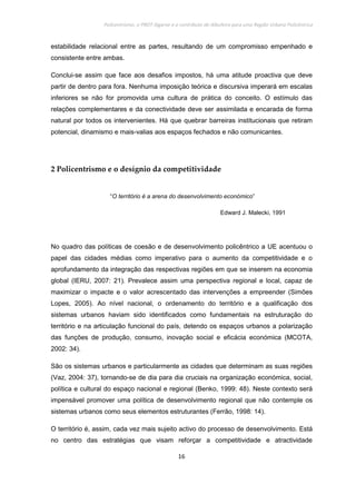 Policentrismo, o PROT Algarve e o contributo de Albufeira para uma Região Urbana Policêntrica
16
estabilidade relacional entre as partes, resultando de um compromisso empenhado e
consistente entre ambas.
Conclui-se assim que face aos desafios impostos, há uma atitude proactiva que deve
partir de dentro para fora. Nenhuma imposição teórica e discursiva imperará em escalas
inferiores se não for promovida uma cultura de prática do conceito. O estímulo das
relações complementares e da conectividade deve ser assimilada e encarada de forma
natural por todos os intervenientes. Há que quebrar barreiras institucionais que retiram
potencial, dinamismo e mais-valias aos espaços fechados e não comunicantes.
2 Policentrismo e o desígnio da competitividade
“O território é a arena do desenvolvimento económico”
Edward J. Malecki, 1991
No quadro das políticas de coesão e de desenvolvimento policêntrico a UE acentuou o
papel das cidades médias como imperativo para o aumento da competitividade e o
aprofundamento da integração das respectivas regiões em que se inserem na economia
global (IERU, 2007: 21). Prevalece assim uma perspectiva regional e local, capaz de
maximizar o impacte e o valor acrescentado das intervenções a empreender (Simões
Lopes, 2005). Ao nível nacional, o ordenamento do território e a qualificação dos
sistemas urbanos haviam sido identificados como fundamentais na estruturação do
território e na articulação funcional do país, detendo os espaços urbanos a polarização
das funções de produção, consumo, inovação social e eficácia económica (MCOTA,
2002: 34).
São os sistemas urbanos e particularmente as cidades que determinam as suas regiões
(Vaz, 2004: 37), tornando-se de dia para dia cruciais na organização económica, social,
política e cultural do espaço nacional e regional (Benko, 1999: 48). Neste contexto será
impensável promover uma política de desenvolvimento regional que não contemple os
sistemas urbanos como seus elementos estruturantes (Ferrão, 1998: 14).
O território é, assim, cada vez mais sujeito activo do processo de desenvolvimento. Está
no centro das estratégias que visam reforçar a competitividade e atractividade
 