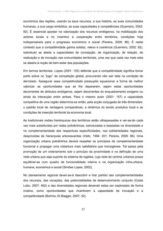 Policentrismo, o PROT Algarve e o contributo de Albufeira para uma Região Urbana Policêntrica
17
económica das regiões, usando os seus recursos, a sua história, as suas comunidades
humanas, a sua carga simbólica, as suas capacidades e competências (Guerreiro, 2002:
82). É essencial apostar na valorização dos recursos endógenos, na mobilização dos
actores locais e no incentivo à cooperação entre territórios, condições hoje
indispensáveis para o progresso económico e social (Pereira, 2009: 86). É neste
contexto que a competitividade ganha solidez, relevo e coerência (Guerreiro, 2002: 82),
sobretudo se aliada a capacidades de concepção, de organização, de relação, de
realização e de inovação nas comunidades territoriais, uma vez que cada vez mais esta
se alastra à noção de bem-estar das populações.
Em termos territoriais, Lopes (2001: 155) defende que a competitividade significa tomar
parte activa no “jogo” da competição global, procurando não sair dele na condição de
derrotado. Assegurar essa competitividade pressupõe equacionar a forma de melhor
valorizar as oportunidades que se lhe depararem, sejam estas oportunidades
decorrentes de atributos endógenos, sejam decorrentes do enquadramento exógeno ou
ainda da interacção entre ambas. Para o mesmo autor (2001: 157) a capacidade
competitiva de uma região determina-se então, pela acção conjugada de três dimensões:
o padrão local de vantagens comparativas; a dinâmica do tecido produtivo local e as
condições de inserção territorial da economia local.
As tradicionais visões hierárquicas dos territórios estão ultrapassadas e ver-se-ão cada
vez mais substituídas por redes policêntricas, estruturadas e baseadas na diversidade e
na complementaridade das respectivas especificidades, nas solidariedades regionais,
desprovidas de hierarquias arborescentes (Veltz, 1994: 201; Pereira, 2009: 86). Uma
organização urbana policêntrica deverá respeitar os princípios de complementaridade
funcional e propagar uma cobertura mais satisfatória que homogénea. Tal passa pela
promoção de um ordenamento sob o princípio da proximidade e na definição de uma
rede urbana que seja suporte do sistema de regiões, cuja rede de centros urbanos possa
equilibrar-se num quadro de funcionalidade interna e na organização intra-urbana,
humana, económica e social (Simões Lopes, 2002).
No planeamento regional dever-se-á descobrir e tirar partido das complementaridades
dos recursos, das vocações, das potencialidades de desenvolvimento conjunto (Costa
Lobo, 2007: 462) e das diversidades regionais devendo estas ser exploradas de forma
criativa, como oportunidades que incentivem a capacidade de inovação e a
competitividade (Bohme; Di Biaggio, 2007: 32).
 