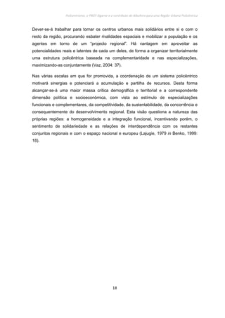 Policentrismo, o PROT Algarve e o contributo de Albufeira para uma Região Urbana Policêntrica
18
Dever-se-á trabalhar para tornar os centros urbanos mais solidários entre si e com o
resto da região, procurando esbater rivalidades espaciais e mobilizar a população e os
agentes em torno de um “projecto regional”. Há vantagem em aproveitar as
potencialidades reais e latentes de cada um deles, de forma a organizar territorialmente
uma estrutura policêntrica baseada na complementaridade e nas especializações,
maximizando-as conjuntamente (Vaz, 2004: 37).
Nas várias escalas em que for promovida, a coordenação de um sistema policêntrico
motivará sinergias e potenciará a acumulação e partilha de recursos. Desta forma
alcançar-se-á uma maior massa crítica demográfica e territorial e a correspondente
dimensão política e socioeconómica, com vista ao estímulo de especializações
funcionais e complementares, da competitividade, da sustentabilidade, da concorrência e
consequentemente do desenvolvimento regional. Esta visão questiona a natureza das
próprias regiões: a homogeneidade e a integração funcional, incentivando porém, o
sentimento de solidariedade e as relações de interdependência com os restantes
conjuntos regionais e com o espaço nacional e europeu (Lajugie, 1979 in Benko, 1999:
18).
 
