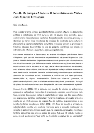Policentrismo, o PROT Algarve e o contributo de Albufeira para uma Região Urbana Policêntrica
19
Parte II - Da Europa a Albufeira: O Policentrismo nas Visões
e nos Modelos Territoriais
Nota Introdutória
Para perceber a forma como as questões territoriais passaram a figurar nos documentos
políticos e estratégicos ao nível europeu, até há poucos anos centrados quase
exclusivamente nos desígnios do equilíbrio e da coesão social e económica, procurou-se
identificar os marcos mais importantes do processo de construção duma cultura de
planeamento e ordenamento territorial comunitária, revisitando também as premissas de
trabalhos clássicos desenvolvidos no seio da geografia económica, que directa ou
indirectamente, informam e sustentam a abordagem policêntrica.
Procurou-se sistematizar a forma como as recentes abordagens policêntricas foram
transpostas, quer para os instrumentos de planeamento, de gestão ou políticos, quer
para os modelos territoriais e respectivas áreas sobre os quais incidem. Observaram-se
não só os instrumentos que, de forma declarada, materializaram o policentrismo, desde a
escala transnacional à escala local (ou seja, desde a Europa comunitária até Albufeira,
caso de estudo deste trabalho), mas também aqueles que subrepticiamente anteviram os
seus pressupostos. Em ambos os casos, os mesmos seguiam uma linha de pensamento
adequada às conjunturas sociais, económicas e políticas em que foram propostos,
desenvolvidos e, alguns, implementados. Procurou-se observar igualmente, o
posicionamento proposto para os níveis escalares subsequentes, por exemplo, Portugal
no quadro dos instrumentos europeus, o Algarve nos nacionais e Albufeira nos regionais.
Segundo Ferrão (2002a: 33) a aplicação em cascata do princípio do policentrismo
pressupõe a replicação do mesmo tipo de organização, a escalas sucessivamente mais
finas, devendo desencadear efeitos de capilaridade em todas elas. São esses efeitos
que se pretendeu identificar e sistematizar. Tal forma de aplicação pressupõe também a
escolha de um nível adequado de resposta face às matérias, às problemáticas e aos
âmbitos territoriais considerados (Allain, 2002: 187). Face ao exposto, o princípio da
subsidiariedade constitui um excelente referencial para a aplicação multiescalar do
conceito de policentrismo. É neste quadro que, na proposição, construção e modelação
territorial policêntrica (seja em que escala de análise for) cada nó (cidade, região ou
país), deverá questionar-se: “que tenho eu de distinto susceptível de ser valorizado?”
 