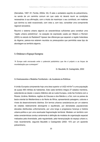 Policentrismo, o PROT Algarve e o contributo de Albufeira para uma Região Urbana Policêntrica
20
(Dematteis, 1997: 81; Ferrão, 2002a: 34). É este o verdadeiro espírito do policentrismo,
na senda de um caminho comum em que cada nó deverá reunir as condições
necessárias à sua afirmação, com o intuito de maximizar o seu contributo, em matérias
que domina ou está vocacionado, com vista a, com isso, consolidar uma componente
regional vencedora.
Reunirá o sistema urbano algarvio as características suficientes para constituir uma
“região urbana policêntrica”, na acepção da expressão usada por Meijers e Romein
(2003) no estudo do Radstand? Apesar das diferenças que separam a região holandesa
do Algarve, parece-nos estarem reunidos os pressupostos que permitirão esse tipo de
abordagem ao território algarvio.
3. Ordenar o Espaço Europeu
“A Europa está encravada entre o potencial policêntrico que lhe é próprio e as forças da
mundialização que a ameaçam”
G. Baudelle; B. Castagnède, 2002
3.1 Instrumentos e Modelos Territoriais – da Academia às Políticas
A União Europeia compreende hoje uma área superior a 4.422 mil Km2
e uma população
de quase 495 milhões de habitantes. Este vasto território integra 27 estados membros,
estendendo-se desde o oceano Atlântico até ao Leste Europeu, onde faz fronteira com a
Rússia, Ucrânia, Moldávia, regiões do Cáucaso e dos Balcãs e, a Sul, com os países da
bacia oriental do Mediterrâneo e do Norte de África, apresentando paisagens, culturas e
níveis de desenvolvimento distintos. Em termos urbanos caracteriza-se por um sistema
de cidades relativamente abrangente e equilibrado, por densidades populacionais
elevadas distribuídas uniformemente, por uma longa e progressiva herança e história
urbano-política e por uma acentuada fragmentação territorial. Modelar um território com
estas características conduz certamente à definição de modelos de organização espacial
matizados pela diversidade, pela regularidade, pela hierarquização do espaço urbano e,
mais recentemente, segundo Baudelle e Castagnède (2002: 157) por um aparente
policentrismo.
 
