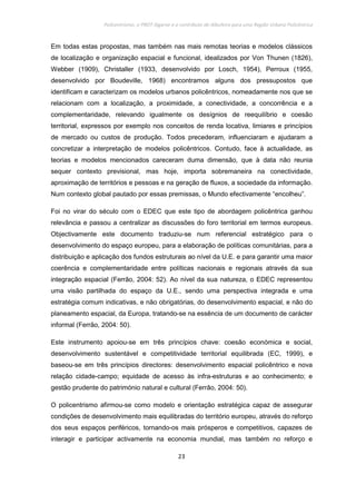 Policentrismo, o PROT Algarve e o contributo de Albufeira para uma Região Urbana Policêntrica
23
Em todas estas propostas, mas também nas mais remotas teorias e modelos clássicos
de localização e organização espacial e funcional, idealizados por Von Thunen (1826),
Webber (1909), Christaller (1933, desenvolvido por Losch, 1954), Perroux (1955,
desenvolvido por Boudeville, 1968) encontramos alguns dos pressupostos que
identificam e caracterizam os modelos urbanos policêntricos, nomeadamente nos que se
relacionam com a localização, a proximidade, a conectividade, a concorrência e a
complementaridade, relevando igualmente os desígnios de reequilíbrio e coesão
territorial, expressos por exemplo nos conceitos de renda locativa, limiares e princípios
de mercado ou custos de produção. Todos precederam, influenciaram e ajudaram a
concretizar a interpretação de modelos policêntricos. Contudo, face à actualidade, as
teorias e modelos mencionados careceram duma dimensão, que à data não reunia
sequer contexto previsional, mas hoje, importa sobremaneira na conectividade,
aproximação de territórios e pessoas e na geração de fluxos, a sociedade da informação.
Num contexto global pautado por essas premissas, o Mundo efectivamente “encolheu”.
Foi no virar do século com o EDEC que este tipo de abordagem policêntrica ganhou
relevância e passou a centralizar as discussões do foro territorial em termos europeus.
Objectivamente este documento traduziu-se num referencial estratégico para o
desenvolvimento do espaço europeu, para a elaboração de políticas comunitárias, para a
distribuição e aplicação dos fundos estruturais ao nível da U.E. e para garantir uma maior
coerência e complementaridade entre políticas nacionais e regionais através da sua
integração espacial (Ferrão, 2004: 52). Ao nível da sua natureza, o EDEC representou
uma visão partilhada do espaço da U.E., sendo uma perspectiva integrada e uma
estratégia comum indicativas, e não obrigatórias, do desenvolvimento espacial, e não do
planeamento espacial, da Europa, tratando-se na essência de um documento de carácter
informal (Ferrão, 2004: 50).
Este instrumento apoiou-se em três princípios chave: coesão económica e social,
desenvolvimento sustentável e competitividade territorial equilibrada (EC, 1999), e
baseou-se em três princípios directores: desenvolvimento espacial policêntrico e nova
relação cidade-campo; equidade de acesso às infra-estruturas e ao conhecimento; e
gestão prudente do património natural e cultural (Ferrão, 2004: 50).
O policentrismo afirmou-se como modelo e orientação estratégica capaz de assegurar
condições de desenvolvimento mais equilibradas do território europeu, através do reforço
dos seus espaços periféricos, tornando-os mais prósperos e competitivos, capazes de
interagir e participar activamente na economia mundial, mas também no reforço e
 