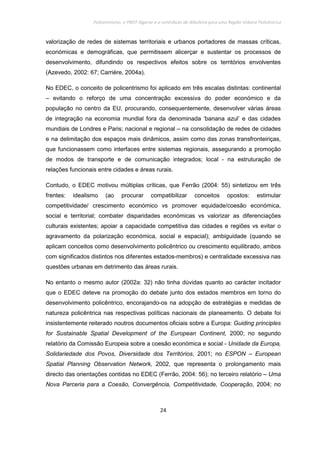Policentrismo, o PROT Algarve e o contributo de Albufeira para uma Região Urbana Policêntrica
24
valorização de redes de sistemas territoriais e urbanos portadores de massas críticas,
económicas e demográficas, que permitissem alicerçar e sustentar os processos de
desenvolvimento, difundindo os respectivos efeitos sobre os territórios envolventes
(Azevedo, 2002: 67; Carriére, 2004a).
No EDEC, o conceito de policentrismo foi aplicado em três escalas distintas: continental
– evitando o reforço de uma concentração excessiva do poder económico e da
população no centro da EU, procurando, consequentemente, desenvolver várias áreas
de integração na economia mundial fora da denominada ‘banana azul’ e das cidades
mundiais de Londres e Paris; nacional e regional – na consolidação de redes de cidades
e na delimitação dos espaços mais dinâmicos, assim como das zonas transfronteiriças,
que funcionassem como interfaces entre sistemas regionais, assegurando a promoção
de modos de transporte e de comunicação integrados; local - na estruturação de
relações funcionais entre cidades e áreas rurais.
Contudo, o EDEC motivou múltiplas críticas, que Ferrão (2004: 55) sintetizou em três
frentes: idealismo (ao procurar compatibilizar conceitos opostos: estimular
competitividade/ crescimento económico vs promover equidade/coesão económica,
social e territorial; combater disparidades económicas vs valorizar as diferenciações
culturais existentes; apoiar a capacidade competitiva das cidades e regiões vs evitar o
agravamento da polarização económica, social e espacial); ambiguidade (quando se
aplicam conceitos como desenvolvimento policêntrico ou crescimento equilibrado, ambos
com significados distintos nos diferentes estados-membros) e centralidade excessiva nas
questões urbanas em detrimento das áreas rurais.
No entanto o mesmo autor (2002a: 32) não tinha dúvidas quanto ao carácter incitador
que o EDEC deteve na promoção do debate junto dos estados membros em torno do
desenvolvimento policêntrico, encorajando-os na adopção de estratégias e medidas de
natureza policêntrica nas respectivas políticas nacionais de planeamento. O debate foi
insistentemente reiterado noutros documentos oficiais sobre a Europa: Guiding principles
for Sustainable Spatial Development of the European Continent, 2000; no segundo
relatório da Comissão Europeia sobre a coesão económica e social - Unidade da Europa,
Solidariedade dos Povos, Diversidade dos Territórios, 2001; no ESPON – European
Spatial Planning Observation Network, 2002, que representa o prolongamento mais
directo das orientações contidas no EDEC (Ferrão, 2004: 56); no terceiro relatório – Uma
Nova Parceria para a Coesão, Convergência, Competitividade, Cooperação, 2004; no
 