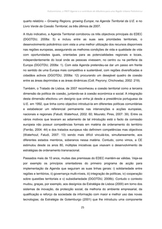 Policentrismo, o PROT Algarve e o contributo de Albufeira para uma Região Urbana Policêntrica
25
quarto relatório – Growing Regions, growing Europe; na Agenda Territorial da U.E. e no
Livro Verde da Coesão Territorial, os três últimos de 2007.
A título indicativo, a Agenda Territorial corroborou os três objectivos principais do EDEC
(DGOTDU, 2008a: 5) e incluiu entre as suas seis prioridades territoriais, o
desenvolvimento policêntrico com vista a uma melhor utilização dos recursos disponíveis
nas regiões europeias, assegurando as melhores condições de vida e qualidade de vida
com oportunidades iguais, orientadas para as potencialidades regionais e locais,
independentemente do local onde as pessoas vivessem, no centro ou na periferia da
Europa (DGOTDU, 2008a: 1). Com esta Agenda pretendeu-se dar um passo em frente
no sentido de uma Europa mais competitiva e sustentável, com regiões diversificadas e
cidadãos activos (DGOTDU, 2008a: 12) procurando um desejável quadro de coesão
entre as áreas deprimidas e as áreas dinâmicas (Coll; Peyrony; Chichowlaz, 2002: 219).
Também, o Tratado de Lisboa, de 2007 reconheceu a coesão territorial como a terceira
dimensão da política de coesão, juntando-se à coesão económica e social. A integração
desta dimensão efectivou um desígnio que vinha já desde a presidência portuguesa da
U.E. em 1992, que tinha como objectivo introduzi-la em diferentes políticas comunitárias
e estabelecer um referencial permanente nas intervenções e acções europeias,
nacionais e regionais (Faludi; Waterhout, 2002: 60; Mourato; Pires, 2007: 39). Entre os
vários motivos que levaram ao adiamento de tal introdução está o facto da comissão
europeia não possuir competências formais em matéria de ordenamento do território
(Ferrão, 2004: 44) e dos tratados europeus não definirem competências mas objectivos
(Waterhout; Faludi, 2007: 13) sendo mais difícil vinculá-los, simultaneamente, aos
diferentes estados membros, soberanos nessa matéria. Contudo, como vimos, a CE
estimulou desde os anos 80, múltiplas iniciativas que visavam o desenvolvimento de
estratégias de ordenamento transnacional.
Passados mais de 10 anos, muitas das premissas do EDEC mantém-se válidas. Veja-se
por exemplo os princípios orientadores do primeiro programa de acção para
implementação da Agenda que seguiram as suas linhas gerais: i) solidariedade entre
regiões e territórios, ii) governança multi-níveis, iii) integração de políticas, iv) cooperação
sobre questões territoriais e v) subsidiariedade (DGOTDU, 2008b). Contudo o contexto
mudou, graças, por exemplo, aos desígnios da Estratégia de Lisboa (2000) em torno dos
sistemas de inovação, da protecção social, da melhoria do ambiente empresarial, da
qualificação e reforço da sociedade da informação com maior e melhor uso das novas
tecnologias; da Estratégia de Gotemburgo (2001) que lhe introduziu uma componente
 