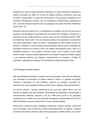 Policentrismo, o PROT Algarve e o contributo de Albufeira para uma Região Urbana Policêntrica
26
ambiental com vista ao desenvolvimento sustentável; ao maior alargamento registado na
história comunitária em 2004, de 15 para 25 estados membros, juntando-se mais dois
em 2007; à especulação no preço dos combustíveis e nos processos energéticos e às
dinâmicas demográficas recentes, com um progressivo envelhecimento populacional e
com uma forte atracção exercida junto da população dos países limítrofes (Waterhout;
Faludi, 2007: 16).
Enquanto meta da coesão da U.E. o policentrismo é condição sine qua non para que os
benefícios das Estratégias mencionadas não se confinem ao ‘Pentágono’, devendo ser a
expressão viva da coesão económica, social e cada vez mais, territorial (Cravinho, 2002:
29; Waterhout; Faludi, 2007: 16) num processo contínuo de cooperação e envolvimento
dos vários stakeholders, assim se reduza a ambiguidade da visão política inscrita, por
exemplo, no EDEC e os compromissos nela promulgados. Mesmo que as metrópoles de
dimensão mundial como Londres e Paris e as regiões metropolitanas como o Rhur ou o
Randstad conservem a sua posição de primeiro plano, novas funções e novas redes
podem emergir e produzir efeitos significativos na evolução de algumas cidades, regiões
e dos sistemas urbanos que integram, nomeadamente na atracção e fixação de
população, na geração de emprego e na animação dos tecidos produtivos locais.
3.2 E Portugal no quadro europeu?
Nas representações territoriais e modelos acima mencionados, observam-se diferenças,
que consoante as dimensões em análise, balizam o centro e a periferia da Europa.
Portugal é claramente um país periférico, sofrendo um processo cumulativo de,
chamemos-lhe, oportunidades perdidas, que tem vindo a acentuar esse posicionamento.
Em termos urbanos, a Europa caracteriza-se por uma rede urbana densa, com um
sistema de cidades muito bem repartido, consequência de densidades muito elevadas e
frequentemente uniformes. Segundo a CE em 1999 cerca de 60 % da população
europeia vivia em cidades com uma dimensão demográfica compreendida entre 10 mil e
250 mil habitantes, enquanto apenas 20 % vivia em grandes cidades.
Observando o potencial urbano estratégico evidenciado na figura seguinte, verificamos
que em Portugal, esse concentra-se na faixa litoral Norte-Centro, no Algarve, e nalguns
corredores nas Beiras e Alentejo, estes últimos agarrados a cidades médias, no contexto
 