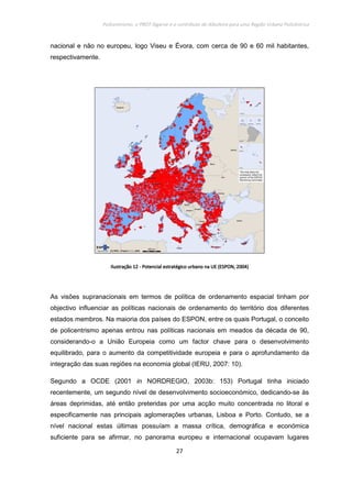 Policentrismo, o PROT Algarve e o contributo de Albufeira para uma Região Urbana Policêntrica
27
nacional e não no europeu, logo Viseu e Évora, com cerca de 90 e 60 mil habitantes,
respectivamente.
IlustraçãoIlustraçãoIlustraçãoIlustração 12121212 ---- Potencial estratégico urbano na UE (ESPON, 2004)Potencial estratégico urbano na UE (ESPON, 2004)Potencial estratégico urbano na UE (ESPON, 2004)Potencial estratégico urbano na UE (ESPON, 2004)
As visões supranacionais em termos de política de ordenamento espacial tinham por
objectivo influenciar as políticas nacionais de ordenamento do território dos diferentes
estados membros. Na maioria dos países do ESPON, entre os quais Portugal, o conceito
de policentrismo apenas entrou nas políticas nacionais em meados da década de 90,
considerando-o a União Europeia como um factor chave para o desenvolvimento
equilibrado, para o aumento da competitividade europeia e para o aprofundamento da
integração das suas regiões na economia global (IERU, 2007: 10).
Segundo a OCDE (2001 in NORDREGIO, 2003b: 153) Portugal tinha iniciado
recentemente, um segundo nível de desenvolvimento socioeconómico, dedicando-se às
áreas deprimidas, até então preteridas por uma acção muito concentrada no litoral e
especificamente nas principais aglomerações urbanas, Lisboa e Porto. Contudo, se a
nível nacional estas últimas possuíam a massa crítica, demográfica e económica
suficiente para se afirmar, no panorama europeu e internacional ocupavam lugares
 