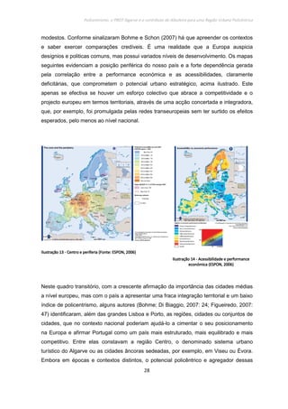 Policentrismo, o PROT Algarve e o contributo de Albufeira para uma Região Urbana Policêntrica
28
modestos. Conforme sinalizaram Bohme e Schon (2007) há que apreender os contextos
e saber exercer comparações credíveis. É uma realidade que a Europa auspicia
desígnios e politicas comuns, mas possui variados níveis de desenvolvimento. Os mapas
seguintes evidenciam a posição periférica do nosso país e a forte dependência gerada
pela correlação entre a performance económica e as acessibilidades, claramente
deficitárias, que comprometem o potencial urbano estratégico, acima ilustrado. Este
apenas se efectiva se houver um esforço colectivo que abrace a competitividade e o
projecto europeu em termos territoriais, através de uma acção concertada e integradora,
que, por exemplo, foi promulgada pelas redes transeuropeias sem ter surtido os efeitos
esperados, pelo menos ao nível nacional.
IlustraIlustraIlustraIlustraçãoçãoçãoção 13131313 ---- Centro e periferia (Fonte: ESPON, 2006)Centro e periferia (Fonte: ESPON, 2006)Centro e periferia (Fonte: ESPON, 2006)Centro e periferia (Fonte: ESPON, 2006)
IlustraçãoIlustraçãoIlustraçãoIlustração 14141414 ---- Acessibilidade e performanceAcessibilidade e performanceAcessibilidade e performanceAcessibilidade e performance
económica (ESPON, 2006)económica (ESPON, 2006)económica (ESPON, 2006)económica (ESPON, 2006)
Neste quadro transitório, com a crescente afirmação da importância das cidades médias
a nível europeu, mas com o país a apresentar uma fraca integração territorial e um baixo
índice de policentrismo, alguns autores (Bohme; Di Biaggio, 2007: 24; Figueiredo, 2007:
47) identificaram, além das grandes Lisboa e Porto, as regiões, cidades ou conjuntos de
cidades, que no contexto nacional poderiam ajudá-lo a cimentar o seu posicionamento
na Europa e afirmar Portugal como um país mais estruturado, mais equilibrado e mais
competitivo. Entre elas constavam a região Centro, o denominado sistema urbano
turístico do Algarve ou as cidades âncoras sedeadas, por exemplo, em Viseu ou Évora.
Embora em épocas e contextos distintos, o potencial policêntrico e agregador dessas
 