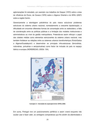 Policentrismo, o PROT Algarve e o contributo de Albufeira para uma Região Urbana Policêntrica
29
aglomerações foi estudado, por exemplo nos trabalhos de Gaspar (1972) sobre a área
de influência de Évora, de Cavaco (1976) sobre o Algarve Oriental e do IERU (2007)
sobre a região Centro.
Genericamente a abordagem policêntrica do país visava solucionar problemas
estruturais do sistema urbano nacional, nomeadamente a crescente bipolarização; a
dificuldade em encontrar diferentes formas de concertação entre os stakeolders; a falta
de coordenação entre as políticas públicas e a limitação dos modelos institucionais e
administrativos ao nível da gestão metropolitana. Pretendia-se assim reforçar o papel
das cidades médias como elementos estruturantes do sistema urbano nacional, mas
também fortalecer as relações entre os sistemas urbanos transfronteiriços (Porto/Galiza
e Algarve/Guadalquivir) e desenvolver as principais infra-estruturas (ferroviárias,
rodoviárias, portuárias e aeroportuárias) como factor de inclusão do país no espaço
ibérico e europeu (NORDREGIO, 2003b: 154).
IlustraçãoIlustraçãoIlustraçãoIlustração 15151515 ---- Intensidade de cooperação (Fonte: ESPON, 2006)Intensidade de cooperação (Fonte: ESPON, 2006)Intensidade de cooperação (Fonte: ESPON, 2006)Intensidade de cooperação (Fonte: ESPON, 2006)
Em suma, Portugal vive um posicionamento periférico e assim viverá enquanto não
souber usar e fazer valer, as vantagens comparativas que lhe advêm da atlanticidade e
 