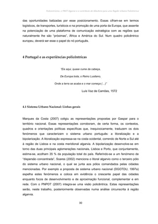 Policentrismo, o PROT Algarve e o contributo de Albufeira para uma Região Urbana Policêntrica
30
das oportunidades balizadas por esse posicionamento. Essas cifram-se em termos
logísticos, de transportes, turísticos e na promoção de uma porta da Europa, que assente
na potenciação de uma plataforma de comunicação estratégica com as regiões que
naturalmente lhe são “próximas”, África e América do Sul. Num quadro policêntrico
europeu, deverá ser esse o papel do nó português.
4 Portugal e as experiências policêntricas
“Eis aqui, quase cume da cabeça,
De Europa toda, o Reino Lusitano,
Onde a terra se acaba e o mar começa (…)”
Luís Vaz de Camões, 1572
4.1 Sistema Urbano Nacional: Linhas gerais
Marques da Costa (2007) coligiu as representações propostas por Gaspar para o
território nacional. Essas representações corroboram, de certa forma, os contextos,
quadros e orientações políticas específicas que, inequivocamente, traduzem os dois
fenómenos que caracterizam o sistema urbano português: a litoralização e a
bipolarização. A litoralização expressa-se na costa ocidental, correndo de Norte a Sul até
à região de Lisboa e na costa meridional algarvia. A bipolarização desenvolve-se em
torno das duas principais aglomerações nacionais, Lisboa e Porto, que conjuntamente,
estima-se, acolham 35 % da população total do país. Referindo-se a um fenómeno de
“dispersão concentrada”, Soares (2002) menciona o litoral algarvio como o terceiro pólo
do sistema urbano nacional, o qual se junta aos pólos comandados pelas cidades
mencionadas. Por exemplo a proposta de sistema urbano nacional (DGOTDU, 1997a)
espelha estes fenómenos e coloca em evidência o crescente papel das cidades
enquanto focos de desenvolvimento e de aproximação funcional, complementar e em
rede. Com o PNPOT (2007) integra-se uma visão policêntrica. Estas representações
serão, neste trabalho, posteriormente observadas numa análise circunscrita à região
algarvia.
 