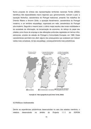 Policentrismo, o PROT Algarve e o contributo de Albufeira para uma Região Urbana Policêntrica
31
Numa proposta de síntese das representações territoriais nacionais Ferrão (2002b)
identificou três espacialidades macro regionais que, genericamente, marcam o país: a
oposição Norte/Sul, característica do Portugal tradicional, presente nos trabalhos de
Orlando Ribeiro e Amorim Girão; a oposição litoral/interior, característica do Portugal
moderno; e um território arquipélago, organizado em rede, característico do Portugal
pós-moderno. Segundo o mesmo autor, o último mapa resultou das novas mobilidades e
da sociedade de informação, da terciarização da economia, do reforço do papel das
cidades como focos de emprego e das alterações profundas registadas em termos infra-
estruturais, produto da adesão de Portugal à Comunidade Europeia, em 1986. Estas
características permitem-nos aferir alguns dos pressupostos que acabaram por traduzir
visões mais complexas, do tipo arquipélago, consequentemente mais policêntricas.
IlustraçãoIlustraçãoIlustraçãoIlustração 16161616 ---- Macro geografias do país (Fonte: Ferrão, 2002b)Macro geografias do país (Fonte: Ferrão, 2002b)Macro geografias do país (Fonte: Ferrão, 2002b)Macro geografias do país (Fonte: Ferrão, 2002b)
4.2 Politicas e instrumentos
Dentre as experiências policêntricas desenvolvidas no seio dos estados membros, o
relatório desenvolvido no âmbito do Projecto 1.1.1. do ESPON
 
