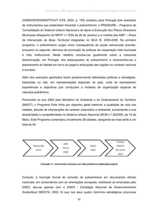 Policentrismo, o PROT Algarve e o contributo de Albufeira para uma Região Urbana Policêntrica
32
(ONDERZOEKSINSTITUUT OTB, 2004, p. 155) sinalizou para Portugal dois exemplos
de instrumentos que pretendiam fomentar o policentrismo: o PROSIURB – Programa de
Consolidação do Sistema Urbano Nacional e de Apoio à Execução dos Planos Directores
Municipais (Despacho do MPAT n.º 6/94 de 26 de Janeiro) e a medida das AIBT – Áreas
de Intervenção de Base Territorial integradas no QCA III, 2000-2006. No primeiro
programa, o policentrismo surgia como consequência da acção estruturada prevista,
enquanto no segundo, derivava da promoção de práticas de cooperação inter-municipal
e inter institucional. Neste relatório concluiu-se igualmente sobre a crescente
disseminação, em Portugal, dos pressupostos do policentrismo e recomendou-se o
alastramento do debate em torno do papel e atribuições das regiões no contexto nacional
e europeu.
Além dos exemplos apontados foram posteriormente delineadas políticas e estratégias,
traduzidas ou não, em representações espaciais do país, onde se expressaram
experiências e objectivos que conduziam a modelos de organização espacial de
natureza policêntrica.
Promovido no ano 2000 pelo Ministério do Ambiente e do Ordenamento do Território
(MAOT), o Programa Polis tinha por objectivo geral melhorar a qualidade de vida nas
cidades, através de intervenções de carácter urbanístico e ambiental, aumentando a sua
atractividade e competitividade no Sistema Urbano Nacional (RCM n.º 26/2000, de 15 de
Maio). Este Programa contemplou inicialmente 28 cidades, alargando-se mais tarde a um
total de 40.
IlustraçãoIlustraçãoIlustraçãoIlustração 17171717 ---- Instrumentos nacionais com visão policêntricaInstrumentos nacionais com visão policêntricaInstrumentos nacionais com visão policêntricaInstrumentos nacionais com visão policêntrica (elaboração própria)(elaboração própria)(elaboração própria)(elaboração própria)
Contudo, a inscrição formal do conceito de policentrismo em documentos oficiais
nacionais, em consonância com as orientações europeias, sobretudo as emanadas pelo
EDEC, deu-se apenas com a ENDS - Estratégia Nacional de Desenvolvimento
Sustentável (MCOTA, 2002: 6) que nos seus quatro domínios estratégicos procurava
 