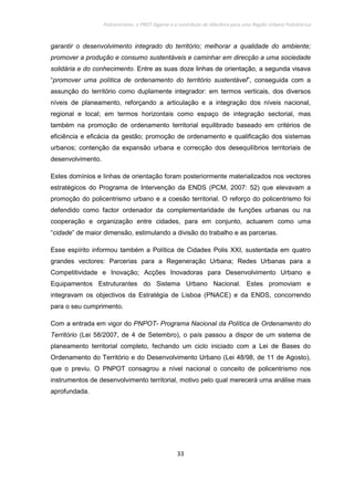 Policentrismo, o PROT Algarve e o contributo de Albufeira para uma Região Urbana Policêntrica
33
garantir o desenvolvimento integrado do território; melhorar a qualidade do ambiente;
promover a produção e consumo sustentáveis e caminhar em direcção a uma sociedade
solidária e do conhecimento. Entre as suas doze linhas de orientação, a segunda visava
“promover uma política de ordenamento do território sustentável”, conseguida com a
assunção do território como duplamente integrador: em termos verticais, dos diversos
níveis de planeamento, reforçando a articulação e a integração dos níveis nacional,
regional e local; em termos horizontais como espaço de integração sectorial, mas
também na promoção de ordenamento territorial equilibrado baseado em critérios de
eficiência e eficácia da gestão; promoção de ordenamento e qualificação dos sistemas
urbanos; contenção da expansão urbana e correcção dos desequilíbrios territoriais de
desenvolvimento.
Estes domínios e linhas de orientação foram posteriormente materializados nos vectores
estratégicos do Programa de Intervenção da ENDS (PCM, 2007: 52) que elevavam a
promoção do policentrismo urbano e a coesão territorial. O reforço do policentrismo foi
defendido como factor ordenador da complementaridade de funções urbanas ou na
cooperação e organização entre cidades, para em conjunto, actuarem como uma
“cidade” de maior dimensão, estimulando a divisão do trabalho e as parcerias.
Esse espírito informou também a Política de Cidades Polis XXI, sustentada em quatro
grandes vectores: Parcerias para a Regeneração Urbana; Redes Urbanas para a
Competitividade e Inovação; Acções Inovadoras para Desenvolvimento Urbano e
Equipamentos Estruturantes do Sistema Urbano Nacional. Estes promoviam e
integravam os objectivos da Estratégia de Lisboa (PNACE) e da ENDS, concorrendo
para o seu cumprimento.
Com a entrada em vigor do PNPOT- Programa Nacional da Política de Ordenamento do
Território (Lei 58/2007, de 4 de Setembro), o país passou a dispor de um sistema de
planeamento territorial completo, fechando um ciclo iniciado com a Lei de Bases do
Ordenamento do Território e do Desenvolvimento Urbano (Lei 48/98, de 11 de Agosto),
que o previu. O PNPOT consagrou a nível nacional o conceito de policentrismo nos
instrumentos de desenvolvimento territorial, motivo pelo qual merecerá uma análise mais
aprofundada.
 