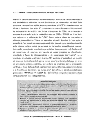 Policentrismo, o PROT Algarve e o contributo de Albufeira para uma Região Urbana Policêntrica
34
4.3 O PNPOT e a promoção de um modelo territorial policêntrico
O PNPOT constitui o instrumento de desenvolvimento territorial, de natureza estratégica
que estabelece as directrizes para os instrumentos de planeamento territorial. Este
programa, consagrado na legislação portuguesa desde a LBOTDU, especificamente na
alínea a) do número 1 do artigo 9.º, consubstanciou a tradução para a política nacional
de ordenamento do território, das linhas orientadoras do EDEC, na construção e
proposta de uma visão territorial policêntrica. Aliás, na RCM n.º 76/2002, de 11 de Abril,
que determinou a elaboração do PNPOT, foram bastante claras as referências à
obtenção desse objectivo. Veja-se por exemplo a alínea b) do artigo 10.º que alude à
adopção de “um modelo de crescimento policêntrico baseado numa estreita articulação
entre sistema urbano, redes estruturantes de transportes, acessibilidades, energia,
informação, comunicação e conhecimento, estrutura do povoamento, rede fundamental
da conservação da natureza, em especial de áreas protegidas ou classificadas,
mobilidade e fluxos de interdependência e de solidariedade inter-regional”, ou a
orientação preceituada na alínea a) do artigo 13.º que incita a “adopção de um modelo
de ocupação territorial orientado para a coesão social e territorial, estruturado em torno
de um sistema urbano policêntrico, que contrarie as tendências para a urbanização
contínua ao longo da faixa litoral, a concentração demográfica nas áreas metropolitanas
e a desertificação do interior e do mundo rural”. Com efeito, os objectivos estratégicos
propostos no PNPOT (Lei n.º 58/2007, de 4 de Setembro com posteriores rectificações)
consubstanciaram essa visão policêntrica.
IlustraçãoIlustraçãoIlustraçãoIlustração 18181818 ---- Objectivos estratégicos do PNPOT (Lei n.ºObjectivos estratégicos do PNPOT (Lei n.ºObjectivos estratégicos do PNPOT (Lei n.ºObjectivos estratégicos do PNPOT (Lei n.º 58/2007, de 4 de Setembro)58/2007, de 4 de Setembro)58/2007, de 4 de Setembro)58/2007, de 4 de Setembro)
 