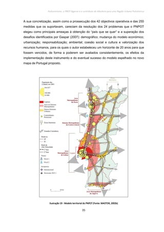 Policentrismo, o PROT Algarve e o contributo de Albufeira para uma Região Urbana Policêntrica
35
A sua concretização, assim como a prossecução dos 42 objectivos operativos e das 255
medidas que os suportavam, careciam da resolução dos 24 problemas que o PNPOT
elegeu como principais ameaças à obtenção do “país que se quer” e a superação dos
desafios identificados por Gaspar (2007): demográfico; mudança do modelo económico;
urbanização; responsabilização; ambiental; coesão social e cultura e valorização dos
recursos humanos, para os quais o autor estabeleceu um horizonte de 20 anos para que
fossem vencidos, de forma a poderem ser avaliados consistentemente, os efeitos da
implementação deste instrumento e do eventual sucesso do modelo espelhado no novo
mapa de Portugal proposto.
IlustraçãoIlustraçãoIlustraçãoIlustração 19191919 ---- MoMoMoModelo territorial do PNPOT (Fonte: MAOTDR, 2002b)delo territorial do PNPOT (Fonte: MAOTDR, 2002b)delo territorial do PNPOT (Fonte: MAOTDR, 2002b)delo territorial do PNPOT (Fonte: MAOTDR, 2002b)
 