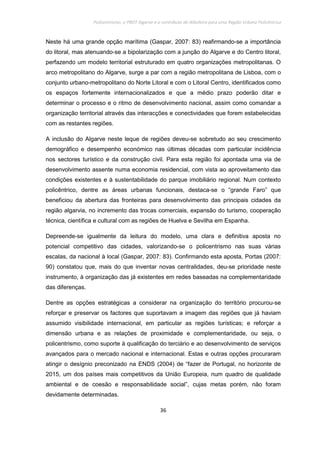 Policentrismo, o PROT Algarve e o contributo de Albufeira para uma Região Urbana Policêntrica
36
Neste há uma grande opção marítima (Gaspar, 2007: 83) reafirmando-se a importância
do litoral, mas atenuando-se a bipolarização com a junção do Algarve e do Centro litoral,
perfazendo um modelo territorial estruturado em quatro organizações metropolitanas. O
arco metropolitano do Algarve, surge a par com a região metropolitana de Lisboa, com o
conjunto urbano-metropolitano do Norte Litoral e com o Litoral Centro, identificados como
os espaços fortemente internacionalizados e que a médio prazo poderão ditar e
determinar o processo e o ritmo de desenvolvimento nacional, assim como comandar a
organização territorial através das interacções e conectividades que forem estabelecidas
com as restantes regiões.
A inclusão do Algarve neste leque de regiões deveu-se sobretudo ao seu crescimento
demográfico e desempenho económico nas últimas décadas com particular incidência
nos sectores turístico e da construção civil. Para esta região foi apontada uma via de
desenvolvimento assente numa economia residencial, com vista ao aproveitamento das
condições existentes e à sustentabilidade do parque imobiliário regional. Num contexto
policêntrico, dentre as áreas urbanas funcionais, destaca-se o “grande Faro” que
beneficiou da abertura das fronteiras para desenvolvimento das principais cidades da
região algarvia, no incremento das trocas comerciais, expansão do turismo, cooperação
técnica, científica e cultural com as regiões de Huelva e Sevilha em Espanha.
Depreende-se igualmente da leitura do modelo, uma clara e definitiva aposta no
potencial competitivo das cidades, valorizando-se o policentrismo nas suas várias
escalas, da nacional à local (Gaspar, 2007: 83). Confirmando esta aposta, Portas (2007:
90) constatou que, mais do que inventar novas centralidades, deu-se prioridade neste
instrumento, à organização das já existentes em redes baseadas na complementaridade
das diferenças.
Dentre as opções estratégicas a considerar na organização do território procurou-se
reforçar e preservar os factores que suportavam a imagem das regiões que já haviam
assumido visibilidade internacional, em particular as regiões turísticas; e reforçar a
dimensão urbana e as relações de proximidade e complementaridade, ou seja, o
policentrismo, como suporte à qualificação do terciário e ao desenvolvimento de serviços
avançados para o mercado nacional e internacional. Estas e outras opções procuraram
atingir o desígnio preconizado na ENDS (2004) de “fazer de Portugal, no horizonte de
2015, um dos países mais competitivos da União Europeia, num quadro de qualidade
ambiental e de coesão e responsabilidade social”, cujas metas porém, não foram
devidamente determinadas.
 