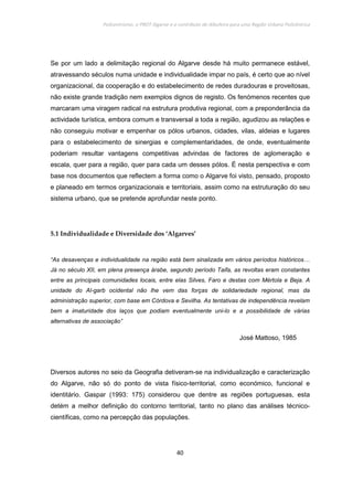 Policentrismo, o PROT Algarve e o contributo de Albufeira para uma Região Urbana Policêntrica
40
Se por um lado a delimitação regional do Algarve desde há muito permanece estável,
atravessando séculos numa unidade e individualidade impar no país, é certo que ao nível
organizacional, da cooperação e do estabelecimento de redes duradouras e proveitosas,
não existe grande tradição nem exemplos dignos de registo. Os fenómenos recentes que
marcaram uma viragem radical na estrutura produtiva regional, com a preponderância da
actividade turística, embora comum e transversal a toda a região, agudizou as relações e
não conseguiu motivar e empenhar os pólos urbanos, cidades, vilas, aldeias e lugares
para o estabelecimento de sinergias e complementaridades, de onde, eventualmente
poderiam resultar vantagens competitivas advindas de factores de aglomeração e
escala, quer para a região, quer para cada um desses pólos. É nesta perspectiva e com
base nos documentos que reflectem a forma como o Algarve foi visto, pensado, proposto
e planeado em termos organizacionais e territoriais, assim como na estruturação do seu
sistema urbano, que se pretende aprofundar neste ponto.
5.1 Individualidade e Diversidade dos ‘Algarves’
“As desavenças e individualidade na região está bem sinalizada em vários períodos históricos…
Já no século XII, em plena presença árabe, segundo período Taifa, as revoltas eram constantes
entre as principais comunidades locais, entre elas Silves, Faro e destas com Mértola e Beja. A
unidade do Al-garb ocidental não lhe vem das forças de solidariedade regional, mas da
administração superior, com base em Córdova e Sevilha. As tentativas de independência revelam
bem a imaturidade dos laços que podiam eventualmente uni-lo e a possibilidade de várias
alternativas de associação”
José Mattoso, 1985
Diversos autores no seio da Geografia detiveram-se na individualização e caracterização
do Algarve, não só do ponto de vista físico-territorial, como económico, funcional e
identitário. Gaspar (1993: 175) considerou que dentre as regiões portuguesas, esta
detém a melhor definição do contorno territorial, tanto no plano das análises técnico-
científicas, como na percepção das populações.
 