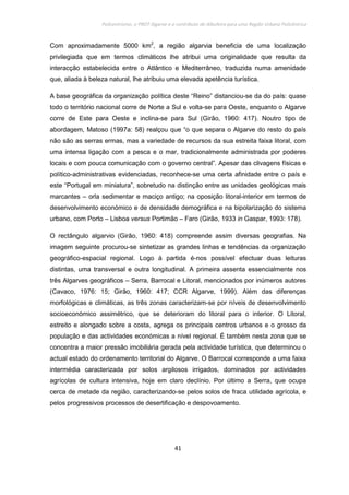 Policentrismo, o PROT Algarve e o contributo de Albufeira para uma Região Urbana Policêntrica
41
Com aproximadamente 5000 km2
, a região algarvia beneficia de uma localização
privilegiada que em termos climáticos lhe atribui uma originalidade que resulta da
interacção estabelecida entre o Atlântico e Mediterrâneo, traduzida numa amenidade
que, aliada à beleza natural, lhe atribuiu uma elevada apetência turística.
A base geográfica da organização política deste “Reino” distanciou-se da do país: quase
todo o território nacional corre de Norte a Sul e volta-se para Oeste, enquanto o Algarve
corre de Este para Oeste e inclina-se para Sul (Girão, 1960: 417). Noutro tipo de
abordagem, Matoso (1997a: 58) realçou que “o que separa o Algarve do resto do país
não são as serras ermas, mas a variedade de recursos da sua estreita faixa litoral, com
uma intensa ligação com a pesca e o mar, tradicionalmente administrada por poderes
locais e com pouca comunicação com o governo central”. Apesar das clivagens físicas e
político-administrativas evidenciadas, reconhece-se uma certa afinidade entre o país e
este “Portugal em miniatura”, sobretudo na distinção entre as unidades geológicas mais
marcantes – orla sedimentar e maciço antigo; na oposição litoral-interior em termos de
desenvolvimento económico e de densidade demográfica e na bipolarização do sistema
urbano, com Porto – Lisboa versus Portimão – Faro (Girão, 1933 in Gaspar, 1993: 178).
O rectângulo algarvio (Girão, 1960: 418) compreende assim diversas geografias. Na
imagem seguinte procurou-se sintetizar as grandes linhas e tendências da organização
geográfico-espacial regional. Logo à partida é-nos possível efectuar duas leituras
distintas, uma transversal e outra longitudinal. A primeira assenta essencialmente nos
três Algarves geográficos – Serra, Barrocal e Litoral, mencionados por inúmeros autores
(Cavaco, 1976: 15; Girão, 1960: 417; CCR Algarve, 1999). Além das diferenças
morfológicas e climáticas, as três zonas caracterizam-se por níveis de desenvolvimento
socioeconómico assimétrico, que se deterioram do litoral para o interior. O Litoral,
estreito e alongado sobre a costa, agrega os principais centros urbanos e o grosso da
população e das actividades económicas a nível regional. É também nesta zona que se
concentra a maior pressão imobiliária gerada pela actividade turística, que determinou o
actual estado do ordenamento territorial do Algarve. O Barrocal corresponde a uma faixa
intermédia caracterizada por solos argilosos irrigados, dominados por actividades
agrícolas de cultura intensiva, hoje em claro declínio. Por último a Serra, que ocupa
cerca de metade da região, caracterizando-se pelos solos de fraca utilidade agrícola, e
pelos progressivos processos de desertificação e despovoamento.
 