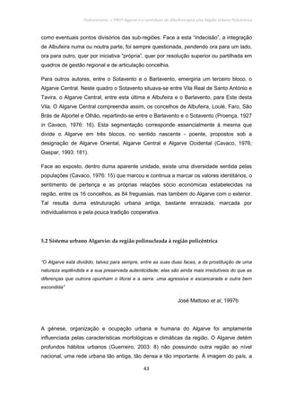 Policentrismo, o PROT Algarve e o contributo de Albufeira para uma Região Urbana Policêntrica
43
como eventuais pontos divisórios das sub-regiões. Face a esta “indecisão”, a integração
de Albufeira numa ou noutra parte, foi sempre questionada, pendendo ora para um lado,
ora para outro, quer por iniciativa “própria”, quer por resolução superior ou partilhada em
quadros de gestão regional e de articulação concelhia.
Para outros autores, entre o Sotavento e o Barlavento, emergiria um terceiro bloco, o
Algarve Central. Neste quadro o Sotavento situava-se entre Vila Real de Santo António e
Tavira, o Algarve Central, entre esta última e Albufeira e o Barlavento, para Este desta
Vila. O Algarve Central compreendia assim, os concelhos de Albufeira, Loulé, Faro, São
Brás de Alportel e Olhão, repartindo-se entre o Barlavento e o Sotavento (Proença, 1927
in Cavaco, 1976: 16). Esta segmentação corresponde essencialmente à mesma que
divide o Algarve em três blocos, no sentido nascente - poente, propostos sob a
designação de Algarve Oriental, Algarve Central e Algarve Ocidental (Cavaco, 1976;
Gaspar, 1993: 181).
Face ao exposto, dentro duma aparente unidade, existe uma diversidade sentida pelas
populações (Cavaco, 1976: 15) que marcou e continua a marcar os valores identitários, o
sentimento de pertença e as próprias relações sócio económicas estabelecidas na
região, entre os 16 concelhos, as 84 freguesias, mas também do Algarve com o exterior.
Tal resulta duma estruturação urbana antiga, bastante enraizada, marcada por
individualismos e pela pouca tradição cooperativa.
5.2 Sistema urbano Algarvio: da região polinucleada à região policêntrica
“O Algarve está dividido, talvez para sempre, entre as suas duas faces, a da prostituição de uma
natureza esplêndida e a sua preservada autenticidade; elas são ainda mais irredutíveis do que as
diferenças que outrora opunham o litoral e a serra: uma agressiva e escancarada e outra bem
escondida”
José Mattoso et al, 1997b
A génese, organização e ocupação urbana e humana do Algarve foi amplamente
influenciada pelas características morfológicas e climáticas da região. O Algarve detém
profundos hábitos urbanos (Guerreiro, 2003: 8) não possuindo outra região ao nível
nacional, uma rede urbana tão antiga, tão densa e tão importante. À imagem do país, a
 