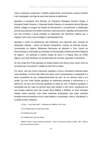 Policentrismo, o PROT Algarve e o contributo de Albufeira para uma Região Urbana Policêntrica
III
marcou presença e evidenciou o trabalho desenvolvido, promovendo a cultura científica
e de investigação, que foge às suas mais directas competências.
Agradeço à Arquitecta Ana Almeida, ao Arquitecto Paisagista Eduardo Viegas, à
Arquitecta Isabel Valverde, à Urbanista Sandra Esteves e à assistente técnica Manuela
Santos, colegas (e amigos) da Divisão de Planeamento, o envolvimento e colaboração
pontual que prestaram em tarefas inerentes a este documento. Agradeço particularmente
aos dois primeiros a ajuda prestada na elaboração dos elementos gráficos que o
integram, bem como a sua montagem e apresentação final.
Agradeço a todos os profissionais das bibliotecas que frequentei para consulta da
bibliografia utilizada - Centro de Estudos Geográficos, Instituto de Ciências Sociais,
Universidade do Algarve, Bibliotecas Municipais de Albufeira e Faro, Centro de
Documentação e Informação da Comissão de Coordenação e Desenvolvimento Regional
do Algarve - em particular à Cristina Viegas da UALG e à Regina Silva da CCDR
Algarve, que muito facilitaram os procedimentos de consulta, requisição e empréstimo.
Ao meu amigo Rui Pirote agradeço as boleias destes dois últimos anos, assim como as
conversas que “encurtaram” a distância entre Faro e Lisboa.
Por último, mas não menos importante, agradeço a força e entusiasmo dedicada pelos
meus familiares. À minha mãe, Maria dos Anjos, devo a perseverança, a integridade e a
plena consciência de que, independentemente de tudo, há um caminho certo e um
errado. Ao meu irmão Ulisses agradeço as referências pessoais e profissionais e, o
optimismo. Ao meu avô Fernando agradeço as lições de vida. À Marlene agradeço a
serenidade que em casa me permitiu levar este trabalho a bom porto, substituindo-me
nas funções paternas junto das nossas filhas Matilde e Mafalda, as duas principais
lesadas neste processo, quer pelas ausências prolongadas quer pelas atenções
divididas entre brincadeiras e livros, entre fraldas e o computador, entre a “Vila Moleza” e
a cidade turística, Albufeira.
- Oh pai… o que estás fazer? – Interpela-me a Matilde, com 4 anos.
- É um trabalho para a escola do pai, filha…
- Um trabalho para quê?
- Um trabalho para o pai ser mestre…
- Mestre? Como o anão da Branca de Neve? – Com um sorriso de orelha a orelha - Ah! Então é
por isso que já tens óculos!
 