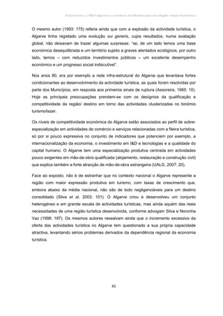 Policentrismo, o PROT Algarve e o contributo de Albufeira para uma Região Urbana Policêntrica
45
O mesmo autor (1993: 175) referia ainda que com a explosão da actividade turística, o
Algarve tinha registado uma evolução sui generis, cujos resultados, numa avaliação
global, não deixavam de trazer algumas surpresas: “se, de um lado temos uma base
económica desequilibrada e um território sujeito a graves atentados ecológicos, por outro
lado, temos – com reduzidos investimentos públicos – um excelente desempenho
económico e um progresso social indiscutível”.
Nos anos 80, era por exemplo a rede infra-estrutural do Algarve que levantava fortes
condicionantes ao desenvolvimento da actividade turística, as quais foram resolvidas por
parte dos Municípios, em resposta aos primeiros sinais de ruptura (Assoreira, 1985: 10).
Hoje as principais preocupações prendem-se com os desígnios da qualificação e
competitividade da região/ destino em torno das actividades clusterizadas no binómio
turismo/lazer.
Os níveis de competitividade económica do Algarve estão associados ao perfil de sobre-
especialização em actividades de comércio e serviços relacionadas com a fileira turística,
só por si pouco expressiva no conjunto de indicadores que potenciem por exemplo, a
internacionalização da economia, o investimento em I&D e tecnologias e a qualidade do
capital humano. O Algarve tem uma especialização produtiva centrada em actividades
pouco exigentes em mão-de-obra qualificada (alojamento, restauração e construção civil)
que explica também a forte atracção de mão-de-obra estrangeira (UALG, 2007: 20).
Face ao exposto, não é de estranhar que no contexto nacional o Algarve represente a
região com maior expressão produtiva em turismo, com taxas de crescimento que,
embora abaixo da média nacional, não são de todo negligenciáveis para um destino
consolidado (Silva et al, 2003: 101). O Algarve criou e desenvolveu um conjunto
heterogéneo e em grande escala de actividades turísticas, mas ainda aquém das reais
necessidades de uma região turística desenvolvida, conforme advogam Silva e Noronha
Vaz (1998: 187). Os mesmos autores ressalvam ainda que o incremento excessivo da
oferta das actividades turística no Algarve tem questionado a sua própria capacidade
atractiva, levantando sérios problemas derivados da dependência regional da economia
turística.
 