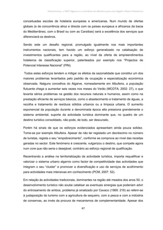 Policentrismo, o PROT Algarve e o contributo de Albufeira para uma Região Urbana Policêntrica
47
conceituadas escolas de hotelaria europeias e americanas. Num mundo de ofertas
globais (e de concorrência atroz e directa com os países europeus e africanos da bacia
do Mediterrâneo, com o Brasil ou com as Caraíbas) será a excelência dos serviços que
diferenciará os destinos.
Sendo este um desafio regional, promulgado igualmente nos mais importantes
instrumentos nacionais, tem havido um esforço generalizado na catalisação de
investimentos qualificantes para a região, ao nível da oferta de empreendimentos
hoteleiros de classificação superior, patenteados por exemplo nos “Projectos de
Potencial Interesse Nacional” (PIN).
Todos estes esforços tendem a mitigar os efeitos da sazonalidade que constitui um dos
maiores problemas levantados pelo padrão de ocupação e especialização económica
observada. Nalguns concelhos do Algarve, nomeadamente em Albufeira, a população
flutuante chega a aumentar seis vezes nos meses do Verão (MCOTA; 2002: 27), o que
levanta sérios problemas na gestão dos recursos naturais e humanos, assim como na
prestação eficiente de serviços básicos, como o abastecimento e tratamento de águas, a
recolha e tratamento de resíduos sólidos urbanos ou a limpeza urbana. O aumento
exponencial da população durante a denominada época alta pressiona grandemente o
sistema ambiental, suporte da actividade turística dominante que, no quadro de um
destino turístico consolidado, não pode, de todo, ser descurado.
Porém há sinais de que os esforços evidenciados apresentam ainda pouca solidez.
Tome-se por exemplo Albufeira. Apesar de não ter registado um decréscimo no número
de turistas, regista o seu “empobrecimento”, conforme se comprova ao nível das receitas
geradas no sector. Este fenómeno é crescente, vulgarizou o destino, que compete agora
num core que não seria o desejável, contrário ao esforço regional de qualificação.
Recentrando a análise na territorialização da actividade turística, importa requalificar e
valorizar o sistema urbano algarvio como factor de competitividade das actividades que
integram o seu “cluster” e promover a diversificação e uso de serviços de acolhimento
para actividades mais intensivas em conhecimento (PCM, 2007: 52).
Em relação às actividades tradicionais, dominantes na região até meados dos anos 50, o
desenvolvimento turístico não soube catalisar as eventuais sinergias que poderiam advir
do entrosamento de ambos, problema já sinalizado por Cavaco (1969: 216) ao referir-se
à justaposição do turismo com a agricultura de sequeiro, com a pesca e com a indústria
de conservas, ao invés da procura de mecanismos de complementaridade. Apesar dos
 
