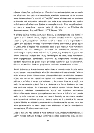 Policentrismo, o PROT Algarve e o contributo de Albufeira para uma Região Urbana Policêntrica
48
esforços e intenções manifestadas em diferentes documentos estratégicos e sectoriais
que alimentaram esta ideia de cruzamento das actividades económicas, tal não sucedeu
com a força desejada. Por exemplo o PRIA (2007) sugere a incorporação de processos
de inovação nas actividades tradicionais, com vista à sua potenciação num quadro
produtivo especializado como o do Algarve, nomeadamente em áreas agro-alimentares,
da pesca e aquacultura, conforme havia já sido sugerido na Estratégia de
Desenvolvimento do Algarve 2007-2013 (CCDR Algarve, 2006).
O território algarvio moldou a actividade turística, e simultaneamente esta moldou o
Algarve e o seu sistema urbano, graças às elevadas pressões imobiliárias registadas.
Embora a região pareça ter crescido “sem plano”, a verdade é que a singularidade do
Algarve e do seu rápido processo de crescimento turístico a colocaram, a par da região
de Lisboa, entre as regiões mais estudadas e sobre a qual incidiu um maior número de
instrumentos de cariz estratégico, académico, de planeamento, sectoriais, de
caracterização ou prospectivos, nacionais ou regionais, cujo histórico foi registado por
autores como Silva (1998) ou Brito (2009). Na maior parte das vezes, esses instrumentos
foram negligenciados, contrariados, esquecidos ou simplesmente vencidos pela
realidade, mais célere do que os longos processos burocráticos que os sustentaram,
tornando inevitáveis os atentados que puseram em causa a bondade neles exarada.
Nesses instrumentos apresentaram-se várias visões e representações do país ou da
região, que procurámos evidencia à luz dos pressupostos do policentrismo. Como é
óbvio, a maioria dessas representações foi influenciada pelas características físicas da
região, mas também por orientações políticas que derivavam de várias conjunturas
políticas, económicas e sociais que acabaram por informar as linhas de actuação e a
acção de planeamento regional. Ora, a acção concertada dessas influências apontou
para caminhos distintos de organização do sistema urbano regional. Dentre os
documentos produzidos seleccionaram-se alguns que ilustrassem abordagens
diferenciadas a esse sistema, que espelhassem com clareza a facilidade com que do
ponto de vista discursivo, e sobre um mesmo território, se promovem modelos
organizacionais de múltiplas naturezas, desde a bipolar até à policêntrica. Ao mesmo
tempo, evidenciar a fragilidade dos discursos e opções tomadas por na maior parte das
vezes, para não dizer em todas, as propostas assentarem em vazios institucionais e
financeiros que dificultam a sua consecução.
Antes de mais uma nota ao facto da maior parte das vezes, em documentos nacionais, o
Algarve merecer particular destaque, sendo reconhecida a sua dinâmica e seu papel no
 
