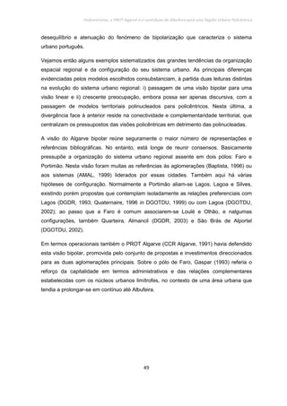 Policentrismo, o PROT Algarve e o contributo de Albufeira para uma Região Urbana Policêntrica
49
desequilíbrio e atenuação do fenómeno de bipolarização que caracteriza o sistema
urbano português.
Vejamos então alguns exemplos sistematizados das grandes tendências da organização
espacial regional e da configuração do seu sistema urbano. As principais diferenças
evidenciadas pelos modelos escolhidos consubstanciam, à partida duas leituras distintas
na evolução do sistema urbano regional: i) passagem de uma visão bipolar para uma
visão linear e ii) crescente preocupação, embora possa ser apenas discursiva, com a
passagem de modelos territoriais polinucleados para policêntricos. Nesta última, a
divergência face à anterior reside na conectividade e complementaridade territorial, que
centralizam os pressupostos das visões policêntricas em detrimento das polinucleadas.
A visão do Algarve bipolar reúne seguramente o maior número de representações e
referências bibliográficas. No entanto, está longe de reunir consensos. Basicamente
pressupõe a organização do sistema urbano regional assente em dois pólos: Faro e
Portimão. Nesta visão foram muitas as referências às aglomerações (Baptista, 1996) ou
aos sistemas (AMAL, 1999) liderados por essas cidades. Também aqui há várias
hipóteses de configuração. Normalmente a Portimão aliam-se Lagos, Lagoa e Silves,
existindo porém propostas que contemplam isoladamente as relações preferenciais com
Lagos (DGDR, 1993; Quaternaire, 1996 in DGOTDU, 1999) ou com Lagoa (DGOTDU,
2002); ao passo que a Faro é comum associarem-se Loulé e Olhão, e nalgumas
configurações, também Quarteira, Almancil (DGDR, 2003) e São Brás de Alportel
(DGOTDU, 2002).
Em termos operacionais também o PROT Algarve (CCR Algarve, 1991) havia defendido
esta visão bipolar, promovida pelo conjunto de propostas e investimentos direccionados
para as duas aglomerações principais. Sobre o pólo de Faro, Gaspar (1993) referia o
reforço da capitalidade em termos administrativos e das relações complementares
estabelecidas com os núcleos urbanos limítrofes, no contexto de uma área urbana que
tendia a prolongar-se em contínuo até Albufeira.
 