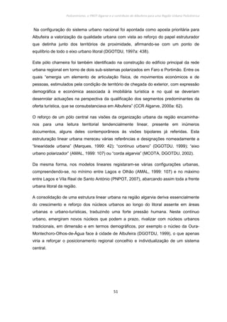 Policentrismo, o PROT Algarve e o contributo de Albufeira para uma Região Urbana Policêntrica
51
Na configuração do sistema urbano nacional foi apontada como aposta prioritária para
Albufeira a valorização da qualidade urbana com vista ao reforço do papel estruturador
que detinha junto dos territórios de proximidade, afirmando-se com um ponto de
equilíbrio de todo o eixo urbano litoral (DGOTDU, 1997a: 438).
Este pólo charneira foi também identificado na construção do edifício principal da rede
urbana regional em torno de dois sub-sistemas polarizados em Faro e Portimão. Entre os
quais “emergia um elemento de articulação física, de movimentos económicos e de
pessoas, estimulados pela condição de território de chegada do exterior, com expressão
demográfica e económica associada à imobiliária turística e no qual se deveriam
desenrolar actuações na perspectiva da qualificação dos segmentos predominantes da
oferta turística, que se consubstanciava em Albufeira” (CCR Algarve, 2000a: 62).
O reforço de um pólo central nas visões da organização urbana da região encaminha-
nos para uma leitura territorial tendencialmente linear, presente em inúmeros
documentos, alguns deles contemporâneos às visões bipolares já referidas. Esta
estruturação linear urbana mereceu várias referências e designações nomeadamente a
“linearidade urbana” (Marques, 1999: 42); “contínuo urbano” (DGOTDU, 1999); “eixo
urbano polarizador” (AMAL, 1999: 107) ou “corda algarvia” (MCOTA, DGOTDU, 2002).
Da mesma forma, nos modelos lineares registaram-se várias configurações urbanas,
compreendendo-se, no mínimo entre Lagos e Olhão (AMAL, 1999: 107) e no máximo
entre Lagos e Vila Real de Santo António (PNPOT, 2007), abarcando assim toda a frente
urbana litoral da região.
A consolidação de uma estrutura linear urbana na região algarvia deriva essencialmente
do crescimento e reforço dos núcleos urbanos ao longo do litoral assente em áreas
urbanas e urbano-turísticas, traduzindo uma forte pressão humana. Neste contínuo
urbano, emergiram novos núcleos que podem a prazo, rivalizar com núcleos urbanos
tradicionais, em dimensão e em termos demográficos, por exemplo o núcleo da Oura-
Montechoro-Olhos-de-Água face à cidade de Albufeira (DGOTDU, 1999), o que apenas
viria a reforçar o posicionamento regional concelhio e individualização de um sistema
central.
 