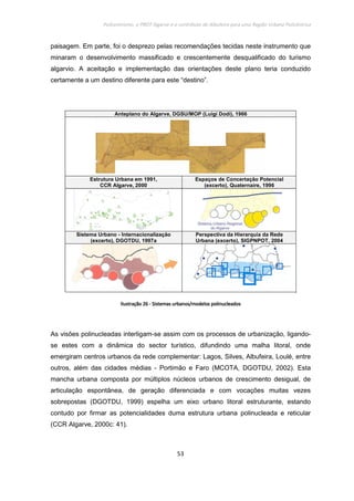 Policentrismo, o PROT Algarve e o contributo de Albufeira para uma Região Urbana Policêntrica
53
paisagem. Em parte, foi o desprezo pelas recomendações tecidas neste instrumento que
minaram o desenvolvimento massificado e crescentemente desqualificado do turismo
algarvio. A aceitação e implementação das orientações deste plano teria conduzido
certamente a um destino diferente para este “destino”.
Anteplano do Algarve, DGSU/MOP (Luigi Dodi), 1966
Estrutura Urbana em 1991,
CCR Algarve, 2000
Espaços de Concertação Potencial
(excerto), Quaternaire, 1996
Sistema Urbano - Internacionalização
(excerto), DGOTDU, 1997a
Perspectiva da Hierarquia da Rede
Urbana (excerto), SIGPNPOT, 2004
IlustraçãoIlustraçãoIlustraçãoIlustração 26262626 ---- Sistemas urbanos/modelos polinucleadosSistemas urbanos/modelos polinucleadosSistemas urbanos/modelos polinucleadosSistemas urbanos/modelos polinucleados
As visões polinucleadas interligam-se assim com os processos de urbanização, ligando-
se estes com a dinâmica do sector turístico, difundindo uma malha litoral, onde
emergiram centros urbanos da rede complementar: Lagos, Silves, Albufeira, Loulé, entre
outros, além das cidades médias - Portimão e Faro (MCOTA, DGOTDU, 2002). Esta
mancha urbana composta por múltiplos núcleos urbanos de crescimento desigual, de
articulação espontânea, de geração diferenciada e com vocações muitas vezes
sobrepostas (DGOTDU, 1999) espelha um eixo urbano litoral estruturante, estando
contudo por firmar as potencialidades duma estrutura urbana polinucleada e reticular
(CCR Algarve, 2000c: 41).
 
