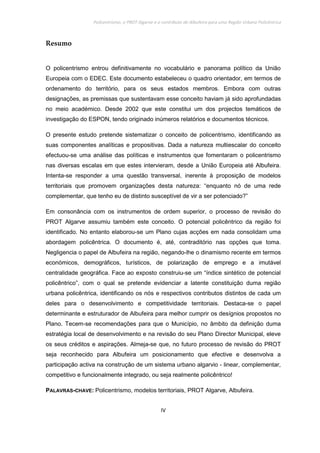 Policentrismo, o PROT Algarve e o contributo de Albufeira para uma Região Urbana Policêntrica
IV
Resumo
O policentrismo entrou definitivamente no vocabulário e panorama político da União
Europeia com o EDEC. Este documento estabeleceu o quadro orientador, em termos de
ordenamento do território, para os seus estados membros. Embora com outras
designações, as premissas que sustentavam esse conceito haviam já sido aprofundadas
no meio académico. Desde 2002 que este constitui um dos projectos temáticos de
investigação do ESPON, tendo originado inúmeros relatórios e documentos técnicos.
O presente estudo pretende sistematizar o conceito de policentrismo, identificando as
suas componentes analíticas e propositivas. Dada a natureza multiescalar do conceito
efectuou-se uma análise das políticas e instrumentos que fomentaram o policentrismo
nas diversas escalas em que estes intervieram, desde a União Europeia até Albufeira.
Intenta-se responder a uma questão transversal, inerente à proposição de modelos
territoriais que promovem organizações desta natureza: “enquanto nó de uma rede
complementar, que tenho eu de distinto susceptível de vir a ser potenciado?”
Em consonância com os instrumentos de ordem superior, o processo de revisão do
PROT Algarve assumiu também este conceito. O potencial policêntrico da região foi
identificado. No entanto elaborou-se um Plano cujas acções em nada consolidam uma
abordagem policêntrica. O documento é, até, contraditório nas opções que toma.
Negligencia o papel de Albufeira na região, negando-lhe o dinamismo recente em termos
económicos, demográficos, turísticos, de polarização de emprego e a imutável
centralidade geográfica. Face ao exposto construiu-se um “índice sintético de potencial
policêntrico”, com o qual se pretende evidenciar a latente constituição duma região
urbana policêntrica, identificando os nós e respectivos contributos distintos de cada um
deles para o desenvolvimento e competitividade territoriais. Destaca-se o papel
determinante e estruturador de Albufeira para melhor cumprir os desígnios propostos no
Plano. Tecem-se recomendações para que o Município, no âmbito da definição duma
estratégia local de desenvolvimento e na revisão do seu Plano Director Municipal, eleve
os seus créditos e aspirações. Almeja-se que, no futuro processo de revisão do PROT
seja reconhecido para Albufeira um posicionamento que efective e desenvolva a
participação activa na construção de um sistema urbano algarvio - linear, complementar,
competitivo e funcionalmente integrado, ou seja realmente policêntrico!
PALAVRAS-CHAVE: Policentrismo, modelos territoriais, PROT Algarve, Albufeira.
 
