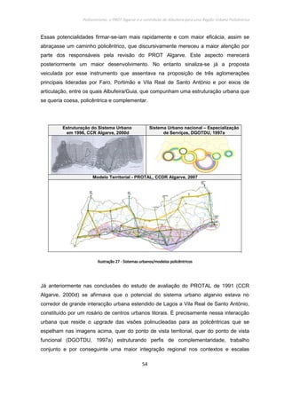 Policentrismo, o PROT Algarve e o contributo de Albufeira para uma Região Urbana Policêntrica
54
Essas potencialidades firmar-se-iam mais rapidamente e com maior eficácia, assim se
abraçasse um caminho policêntrico, que discursivamente mereceu a maior atenção por
parte dos responsáveis pela revisão do PROT Algarve. Este aspecto merecerá
posteriormente um maior desenvolvimento. No entanto sinaliza-se já a proposta
veiculada por esse instrumento que assentava na proposição de três aglomerações
principais lideradas por Faro, Portimão e Vila Real de Santo António e por eixos de
articulação, entre os quais Albufeira/Guia, que compunham uma estruturação urbana que
se queria coesa, policêntrica e complementar.
Estruturação do Sistema Urbano
em 1996, CCR Algarve, 2000d
Sistema Urbano nacional – Especialização
de Serviços, DGOTDU, 1997a
Modelo Territorial - PROTAL, CCDR Algarve, 2007
IlustraçãoIlustraçãoIlustraçãoIlustração 27272727 ---- Sistemas urbanos/modelos policêntricosSistemas urbanos/modelos policêntricosSistemas urbanos/modelos policêntricosSistemas urbanos/modelos policêntricos
Já anteriormente nas conclusões do estudo de avaliação do PROTAL de 1991 (CCR
Algarve, 2000d) se afirmava que o potencial do sistema urbano algarvio estava no
corredor de grande interacção urbana estendido de Lagos a Vila Real de Santo António,
constituído por um rosário de centros urbanos litorais. É precisamente nessa interacção
urbana que reside o upgrade das visões polinucleadas para as policêntricas que se
espelham nas imagens acima, quer do ponto de vista territorial, quer do ponto de vista
funcional (DGOTDU, 1997a) estruturando perfis de complementaridade, trabalho
conjunto e por conseguinte uma maior integração regional nos contextos e escalas
 