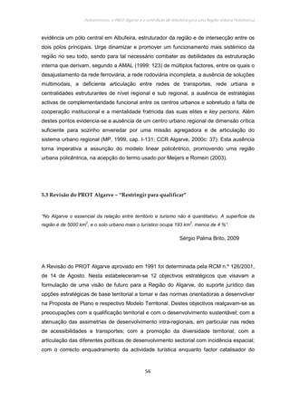 Policentrismo, o PROT Algarve e o contributo de Albufeira para uma Região Urbana Policêntrica
56
evidência um pólo central em Albufeira, estruturador da região e de intersecção entre os
dois pólos principais. Urge dinamizar e promover um funcionamento mais sistémico da
região no seu todo, sendo para tal necessário combater as debilidades da estruturação
interna que derivam, segundo a AMAL (1999: 123) de múltiplos factores, entre os quais o
desajustamento da rede ferroviária, a rede rodoviária incompleta, a ausência de soluções
multimodais, a deficiente articulação entre redes de transportes, rede urbana e
centralidades estruturantes de nível regional e sub regional, a ausência de estratégias
activas de complementaridade funcional entre os centros urbanos e sobretudo a falta de
cooperação institucional e a mentalidade fratricida das suas elites e key persons. Além
destes pontos evidencia-se a ausência de um centro urbano regional de dimensão crítica
suficiente para sozinho enveredar por uma missão agregadora e de articulação do
sistema urbano regional (MP, 1999, cap. I-131; CCR Algarve, 2000c: 37). Esta ausência
torna imperativa a assunção do modelo linear policêntrico, promovendo uma região
urbana policêntrica, na acepção do termo usado por Meijers e Romein (2003).
5.3 Revisão do PROT Algarve – “Restringir para qualificar”
“No Algarve o essencial da relação entre território e turismo não é quantitativo. A superfície da
região é de 5000 km
2
, e o solo urbano mais o turístico ocupa 193 km
2
, menos de 4 %”.
Sérgio Palma Brito, 2009
A Revisão do PROT Algarve aprovado em 1991 foi determinada pela RCM n.º 126/2001,
de 14 de Agosto. Nesta estabeleceram-se 12 objectivos estratégicos que visavam a
formulação de uma visão de futuro para a Região do Algarve, do suporte jurídico das
opções estratégicas de base territorial a tomar e das normas orientadoras a desenvolver
na Proposta de Plano e respectivo Modelo Territorial. Destes objectivos realçavam-se as
preocupações com a qualificação territorial e com o desenvolvimento sustentável; com a
atenuação das assimetrias de desenvolvimento intra-regionais, em particular nas redes
de acessibilidades e transportes; com a promoção da diversidade territorial; com a
articulação das diferentes políticas de desenvolvimento sectorial com incidência espacial;
com o correcto enquadramento da actividade turística enquanto factor catalisador do
 