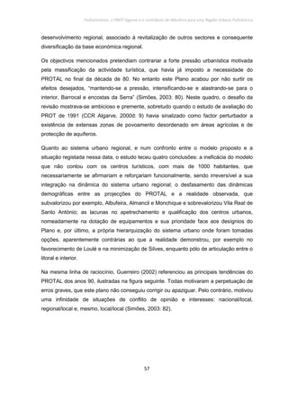 Policentrismo, o PROT Algarve e o contributo de Albufeira para uma Região Urbana Policêntrica
57
desenvolvimento regional, associado à revitalização de outros sectores e consequente
diversificação da base económica regional.
Os objectivos mencionados pretendiam contrariar a forte pressão urbanística motivada
pela massificação da actividade turística, que havia já imposto a necessidade do
PROTAL no final da década de 80. No entanto este Plano acabou por não surtir os
efeitos desejados, “mantendo-se a pressão, intensificando-se e alastrando-se para o
interior, Barrocal e encostas da Serra” (Simões, 2003: 80). Neste quadro, o desafio da
revisão mostrava-se ambicioso e premente, sobretudo quando o estudo de avaliação do
PROT de 1991 (CCR Algarve, 2000d: 9) havia sinalizado como factor perturbador a
existência de extensas zonas de povoamento desordenado em áreas agrícolas e de
protecção de aquíferos.
Quanto ao sistema urbano regional, e num confronto entre o modelo proposto e a
situação registada nessa data, o estudo teceu quatro conclusões: a ineficácia do modelo
que não contou com os centros turísticos, com mais de 1000 habitantes, que
necessariamente se afirmariam e reforçariam funcionalmente, sendo irreversível a sua
integração na dinâmica do sistema urbano regional; o desfasamento das dinâmicas
demográficas entre as projecções do PROTAL e a realidade observada, que
subvalorizou por exemplo, Albufeira, Almancil e Monchique e sobrevalorizou Vila Real de
Santo António; as lacunas no apetrechamento e qualificação dos centros urbanos,
nomeadamente na dotação de equipamentos e sua prioridade face aos desígnios do
Plano e, por último, a própria hierarquização do sistema urbano onde foram tomadas
opções, aparentemente contrárias ao que a realidade demonstrou, por exemplo no
favorecimento de Loulé e na minimização de Silves, enquanto pólo de articulação entre o
litoral e interior.
Na mesma linha de raciocínio, Guerreiro (2002) referenciou as principais tendências do
PROTAL dos anos 90, ilustradas na figura seguinte. Todas motivaram a perpetuação de
erros graves, que este plano não conseguiu corrigir ou apaziguar. Pelo contrário, motivou
uma infinidade de situações de conflito de opinião e interesses: nacional/local,
regional/local e, mesmo, local/local (Simões, 2003: 82).
 