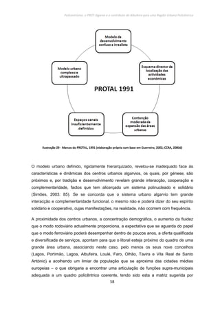 Policentrismo, o PROT Algarve e o contributo de Albufeira para uma Região Urbana Policêntrica
58
IlustraçãoIlustraçãoIlustraçãoIlustração 29292929 ---- Marcos do PROTAL, 1991 (elaboração própria com base em Guerreiro, 2002; CCRA, 2000d)Marcos do PROTAL, 1991 (elaboração própria com base em Guerreiro, 2002; CCRA, 2000d)Marcos do PROTAL, 1991 (elaboração própria com base em Guerreiro, 2002; CCRA, 2000d)Marcos do PROTAL, 1991 (elaboração própria com base em Guerreiro, 2002; CCRA, 2000d)
O modelo urbano definido, rigidamente hierarquizado, revelou-se inadequado face às
características e dinâmicas dos centros urbanos algarvios, os quais, por génese, são
próximos e, por tradição e desenvolvimento revelam grande interacção, cooperação e
complementaridade, factos que tem alicerçado um sistema polinucleado e solidário
(Simões, 2003: 85). Se se concorda que o sistema urbano algarvio tem grande
interacção e complementaridade funcional, o mesmo não e poderá dizer do seu espírito
solidário e cooperativo, cujas manifestações, na realidade, não ocorrem com frequência.
A proximidade dos centros urbanos, a concentração demográfica, o aumento da fluidez
que o modo rodoviário actualmente proporciona, a expectativa que se aguarda do papel
que o modo ferroviário poderá desempenhar dentro de poucos anos, a oferta qualificada
e diversificada de serviços, apontam para que o litoral esteja próximo do quadro de uma
grande área urbana, associando neste caso, pelo menos os seus nove concelhos
(Lagos, Portimão, Lagoa, Albufeira, Loulé, Faro, Olhão, Tavira e Vila Real de Santo
António) e acolhendo um limiar de população que se aproxima das cidades médias
europeias – o que obrigaria a encontrar uma articulação de funções supra-municipais
adequada a um quadro policêntrico coerente, tendo sido esta a matriz sugerida por
 