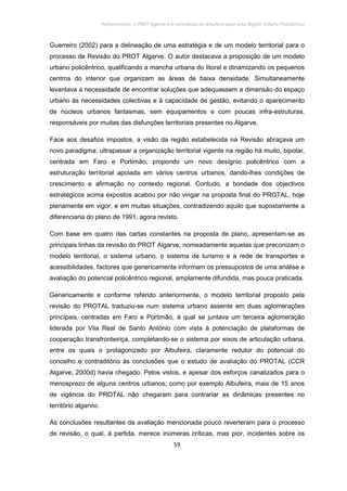 Policentrismo, o PROT Algarve e o contributo de Albufeira para uma Região Urbana Policêntrica
59
Guerreiro (2002) para a delineação de uma estratégia e de um modelo territorial para o
processo de Revisão do PROT Algarve. O autor destacava a proposição de um modelo
urbano policêntrico, qualificando a mancha urbana do litoral e dinamizando os pequenos
centros do interior que organizam as áreas de baixa densidade. Simultaneamente
levantava a necessidade de encontrar soluções que adequassem a dimensão do espaço
urbano às necessidades colectivas e à capacidade de gestão, evitando o aparecimento
de núcleos urbanos fantasmas, sem equipamentos e com poucas infra-estruturas,
responsáveis por muitas das disfunções territoriais presentes no Algarve.
Face aos desafios impostos, a visão da região estabelecida na Revisão abraçava um
novo paradigma: ultrapassar a organização territorial vigente na região há muito, bipolar,
centrada em Faro e Portimão, propondo um novo desígnio policêntrico com a
estruturação territorial apoiada em vários centros urbanos, dando-lhes condições de
crescimento e afirmação no contexto regional. Contudo, a bondade dos objectivos
estratégicos acima expostos acabou por não vingar na proposta final do PROTAL, hoje
plenamente em vigor, e em muitas situações, contradizendo aquilo que supostamente a
diferenciaria do plano de 1991, agora revisto.
Com base em quatro das cartas constantes na proposta de plano, apresentam-se as
principais linhas da revisão do PROT Algarve, nomeadamente aquelas que preconizam o
modelo territorial, o sistema urbano, o sistema de turismo e a rede de transportes e
acessibilidades, factores que genericamente informam os pressupostos de uma análise e
avaliação do potencial policêntrico regional, amplamente difundida, mas pouca praticada.
Genericamente e conforme referido anteriormente, o modelo territorial proposto pela
revisão do PROTAL traduziu-se num sistema urbano assente em duas aglomerações
principais, centradas em Faro e Portimão, à qual se juntava um terceira aglomeração
liderada por Vila Real de Santo António com vista à potenciação de plataformas de
cooperação transfronteiriça, completando-se o sistema por eixos de articulação urbana,
entre os quais o protagonizado por Albufeira, claramente redutor do potencial do
concelho e contraditório às conclusões que o estudo de avaliação do PROTAL (CCR
Algarve, 2000d) havia chegado. Pelos vistos, e apesar dos esforços canalizados para o
menosprezo de alguns centros urbanos, como por exemplo Albufeira, mais de 15 anos
de vigência do PROTAL não chegaram para contrariar as dinâmicas presentes no
território algarvio.
As conclusões resultantes da avaliação mencionada pouco reverteram para o processo
de revisão, o qual, à partida, merece inúmeras críticas, mas pior, incidentes sobre os
 